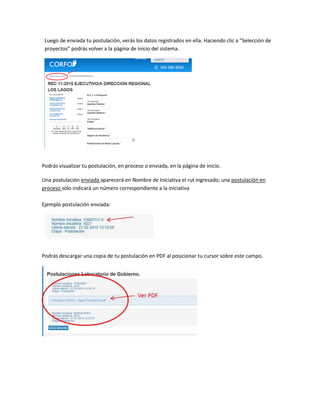 Luego de enviada tu postulación, verás los datos registrados en ella. Haciendo clic a “Selección de
proyectos” podrás volver a la página de inicio del sistema.
Podrás visualizar tu postulación, en proceso o enviada, en la página de inicio.
Una postulación enviada aparecerá en Nombre de Iniciativa el rut ingresado; una postulación en
proceso sólo indicará un número correspondiente a la iniciativa
Ejemplo postulación enviada:
Podrás descargar una copia de tu postulación en PDF al posicionar tu cursor sobre este campo.
 