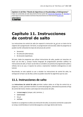 Libro de Algoritmos de “Abrirllave.com” 148 / 180
Capítulo 11 del libro “Diseño de Algoritmos en Pseudocódigo y Ordinogramas”
Todos los contenidos de este documento forman parte del Tutorial de Algoritmos de Abrirllave y
están bajo la Licencia Creative Commons Reconocimiento 4.0 Internacional (CC BY 4.0).
Capítulo 11. Instrucciones
de control de salto
Las instrucciones de control de salto (en especial la instrucción ir_a) son un lastre de los
orígenes de la programación. De hecho, en programación estructurada, todos los programas se
pueden escribir utilizando tres tipos de estructuras de control:
 Secuencial.
 De selección (alternativas).
 De iteración (repetitivas).
Así pues, todos los programas que utilizan instrucciones de salto, pueden ser reescritos sin
hacer uso de ellas y, aunque muchos lenguajes de programación permiten codificar las
instrucciones de salto, el hacer uso de ellas se considera una práctica de programación pobre y
nefasta; tal es así, que, ni siquiera las vamos a representar mediante ordinogramas en este
tutorial.
Resumiendo, en este capítulo se van a estudiar las instrucciones de control de salto, las
ventajas de no hacer uso de ellas y cómo se pueden reescribir los algoritmos que las usan.
11.1. Instrucciones de salto
Las instrucciones de control de salto permiten realizar saltos en el flujo de control de un
programa, es decir, permiten transferir el control del programa, alterando bruscamente el flujo
de control del mismo. Existen cuatro tipos de instrucciones de salto:
 interrumpir (romper, salir, terminar...)
 continuar
 ir_a
 volver
Cuando en un programa se utiliza una instrucción de salto, la secuencia normal de su ejecución
se rompe, transfiriéndose el control del programa a otro lugar dentro del mismo.
 