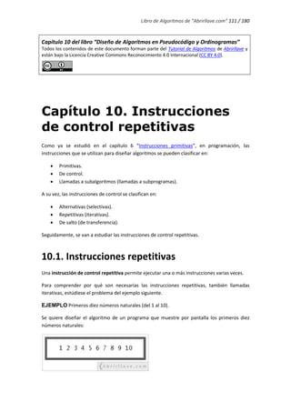Libro de Algoritmos de “Abrirllave.com” 111 / 180
Capítulo 10 del libro “Diseño de Algoritmos en Pseudocódigo y Ordinogramas”
Todos los contenidos de este documento forman parte del Tutorial de Algoritmos de Abrirllave y
están bajo la Licencia Creative Commons Reconocimiento 4.0 Internacional (CC BY 4.0).
Capítulo 10. Instrucciones
de control repetitivas
Como ya se estudió en el capítulo 6 “Instrucciones primitivas”, en programación, las
instrucciones que se utilizan para diseñar algoritmos se pueden clasificar en:
 Primitivas.
 De control.
 Llamadas a subalgoritmos (llamadas a subprogramas).
A su vez, las instrucciones de control se clasifican en:
 Alternativas (selectivas).
 Repetitivas (iterativas).
 De salto (de transferencia).
Seguidamente, se van a estudiar las instrucciones de control repetitivas.
10.1. Instrucciones repetitivas
Una instrucción de control repetitiva permite ejecutar una o más instrucciones varias veces.
Para comprender por qué son necesarias las instrucciones repetitivas, también llamadas
iterativas, estúdiese el problema del ejemplo siguiente.
EJEMPLO Primeros diez números naturales (del 1 al 10).
Se quiere diseñar el algoritmo de un programa que muestre por pantalla los primeros diez
números naturales:
 