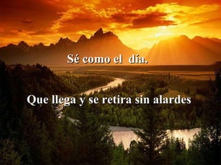 Sé como el  día.   Que llega y se retira sin alardes   
