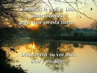 Entonces le pedí a  Dios instrucciones  para vivir en esta tierra.  Dios acercó  su voz a mi oído y me dijo:  