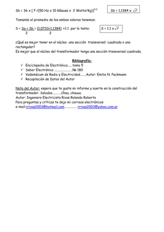 Sb = 36 x [ P /(50 Hz x 10 KGauss x 2 Watts/Kg)]1/2
Sb = 1,1384 x P
Tomando el promedio de los ambos valores tenemos:
S = Sa + Sb = (1,0733+1,1384) =1.1 por lo tanto: S = 1,1 x P
2 2
¿Qué es mejor tener en el núcleo una sección transversal: cuadrada o una
rectangular?
Es mejor que el núcleo del transformador tenga una sección transversal cuadrada.
Bibliografía:
Enciclopedia de Electrónica......tomo 5
Saber Electrónica ......................N 180
Vademécum de Radio y Electricidad.......Autor: Emilio N. Packmann
Recopilación de Datos del Autor
Nota del Autor: espero que te guste mi informe y suerte en la construcción del
transformador. Saludos...........Chau, chauuu
Autor: Ingeniero Electricista Rivas Rolando Roberto
Para preguntas y críticas te dejo mi correos electrónicos
e-mail:rrivas2003@hotmail.com............... rrivas2003@yahoo.com.ar
 