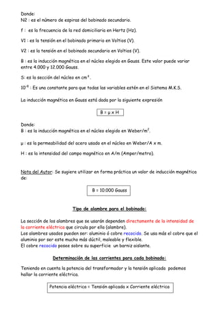 Donde:
N2 : es el número de espiras del bobinado secundario.
f : es la frecuencia de la red domiciliaria en Hertz (Hz).
V1 : es la tensión en el bobinado primario en Voltios (V).
V2 : es la tensión en el bobinado secundario en Voltios (V).
B : es la inducción magnética en el núcleo elegido en Gauss. Este valor puede variar
entre 4.000 y 12.000 Gauss.
S: es la sección del núcleo en cm².
10–8
: Es una constante para que todas las variables estén en el Sistema M.K.S.
La inducción magnética en Gauss está dada por la siguiente expresión
B = µ x H
Donde:
B : es la inducción magnética en el núcleo elegido en Weber/m2
.
µ : es la permeabilidad del acero usado en el núcleo en Weber/A x m.
H : es la intensidad del campo magnético en A/m (Amper/metro).
Nota del Autor: Se sugiere utilizar en forma práctica un valor de inducción magnética
de:
B = 10.000 Gauss
Tipo de alambre para el bobinado:
La sección de los alambres que se usarán dependen directamente de la intensidad de
la corriente eléctrica que circula por ella (alambre).
Los alambres usados pueden ser: aluminio ó cobre recocido. Se usa más el cobre que el
aluminio por ser este mucho más dúctil, maleable y flexible.
El cobre recocido posee sobre su superficie un barniz aislante.
Determinación de las corrientes para cada bobinado:
Teniendo en cuenta la potencia del transformador y la tensión aplicada podemos
hallar la corriente eléctrica.
Potencia eléctrica = Tensión aplicada x Corriente eléctrica
 