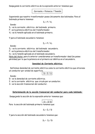 Despejando la corriente eléctrica de la expresión anterior tenemos que:
Corriente = Potencia / Tensión
Suponiendo que nuestro transformador posee únicamente dos bobinados. Para el
bobinado primario tenemos:
I1 = P / V1
Donde:
I1 : es la corriente eléctrica del bobinado primario.
P : es la potencia eléctrica del transformador.
V1 : es la tensión aplicada en el bobinado primario.
Y para el bobinado secundario tenemos:
I2 = P / V2
Donde:
I2 : es la corriente eléctrica del bobinado secundario.
P : es la potencia eléctrica del transformador.
V2 : es la tensión aplicada en el bobinado secundario.
Nota del Autor: para lo anterior consideramos un transformador ideal (no posee
pérdidas) por lo que la potencia en el primario es idéntica en el secundario.
Densidad de Corriente eléctrica:
Definimos densidad de corriente eléctrica como la corriente eléctrica que atraviesa
un conductor por unidad de superficie.
D = I / S
Donde:
D : es la densidad de corriente eléctrica.
I : es la corriente eléctrica que circula por un conductor.
S : es la sección transversal del conductor.
Determinación de la sección transversal del conductor para cada bobinado:
Despejando la sección de la expresión anterior tenemos que:
S = I/ D
Para la sección del bobinado primario tenemos que:
S1 = I1 / D
Y para la sección del bobinado secundario tenemos que:
S2 = I2 / D
 