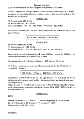 Ejemplos Prácticos:
¿Qué debemos hacer si tenemos una potencia superior de 400 Watts?
El cálculo simplificado como ya sabemos es para una potencia máxima de 400 Watts,
en caso de que se exceda este valor se deberá hacer la diferencia entre el valor dado
y el máximo, por ejemplo:
Ejemplo N 1:
Pd :Potencia dada =750 Watts
Pm :Potencia máxima = 400 Watts
Potencia excedente = Pd – Pm = 750 Watts - 400 Watts = 350 Watts
Por lo tanto tendremos que construir 2 transformadores: uno de 400 Watts y el otro
de 350 Watts.
400 Watts + 350 Watts = 750 Watts
Ejemplo N 2:
Pd :Potencia dada =950 Watts
Pm :Potencia máxima = 400 Watts
Potencia excedente 1= Pd – Pm = 950 Watts - 400 Watts = 550 Watts
Como la potencia resultante excedente 1 es de 550 Watts excede los 400 Watts se
debe hacer nuevamente la diferencia por lo tanto:
Potencia excedente 2 = Pd – Pm = 550 Watts - 400 Watts = 150 Watts
Por lo tanto tendremos que construir 3 transformadores: dos de 400 Watts y el
restante de 150 Watts.
400 Watts + 400 Watts + 150 Watts = 950 Watts
El número de transformadores depende del lugar (espacio) que se dispone, del precio
de los materiales para su construcción, y demás condiciones que dependen de cada
caso en particular.
Nota del Autor: he tomado la potencia máxima de 400 Watts para facilitar el cálculo
en los dos problemas anteriores, pude haber tomado 50 W, 100W, 150.32456 W, etc,
el valor lo decide uno.
Ejemplo N 3:
Datos:
Tensión Secundaria: V2: 12 Voltios Inducción magnética: B : 10.000 Gauss
Corriente Secundaria: I2: 2 Amperes frecuencia: f : 50 Hz
Tensión Primaria: V1: 220 Voltios
Incógnitas:
 