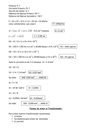 Potencia: P: ?
Corriente Primaria :I1: ?
Sección del núcleo :S: ?
Números de Espiras Primario :N1: ?
Números de Espiras Secundario : N2:?
P = V2 x I2 = 12 V x 2 A = 24 VA = 24 Watts
como consideramos que cosQ=1 P = 24Watts
S = 1,1 x P = 1,1 x W24 =5,3 cm2
tomamos S = 6 cm2
L = S = 26cm L = 2,45 cm
N1 = V1 / (f x S x B x 4,4 x 10–8
)
N1 = 220 V / (50 Hz x 6 cm2
x 10.000 Gauss x 4,4 x 10–8
) N1 = 1666 espiras
N2 = V2 / (f x S x B x 4,4 x 10–5
)
N2 = 12V / (50 Hz x 6 cm2
x 10.000 Gauss x 4,4 x 10–8
) N2 = 91 espiras
Como la corriente es de 2 A tomamos: D = 3 A/mm2
S2 = I2 / D
S2 = 2 A / 3 A/mm2
S2 = 0,67 mm2
De tabla SN2 :0,82 mm2
.........AWG:18
I1 = P / V1
I1 = 24 W/ 220 V I1 = 0,109A
S1 = I1 / D
S1 = 0,109A/ 3A/mm2
S1 = 0,036mm2
De tabla SN1 : 0,040 mm2
......AWG:31
Formas de armar el Transformador:
Para armar nuestro transformador necesitamos:
el núcleo
los alambres para armar los bobinados
el carretel
 