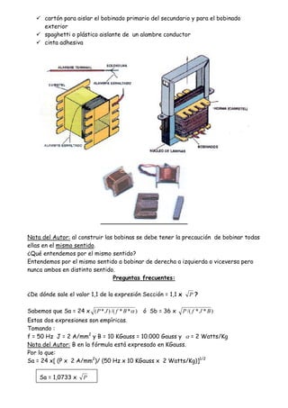 cartón para aislar el bobinado primario del secundario y para el bobinado
exterior
spaghetti o plástico aislante de un alambre conductor
cinta adhesiva
Nota del Autor: al construir las bobinas se debe tener la precaución de bobinar todas
ellas en el mismo sentido.
¿Qué entendemos por el mismo sentido?
Entendemos por el mismo sentido a bobinar de derecha a izquierda o viceversa pero
nunca ambos en distinto sentido.
Preguntas frecuentes:
¿De dónde sale el valor 1,1 de la expresión Sección = 1,1 x P ?
Sabemos que Sa = 24 x )**/()*( BfJP ó Sb = 36 x )**/( BJfP
Estas dos expresiones son empíricas.
Tomando :
f = 50 Hz J = 2 A/mm2
y B = 10 KGauss = 10.000 Gauss y = 2 Watts/Kg
Nota del Autor: B en la fórmula está expresado en KGauss.
Por lo que:
Sa = 24 x[ (P x 2 A/mm2
)/ (50 Hz x 10 KGauss x 2 Watts/Kg)]1/2
Sa = 1,0733 x P
 