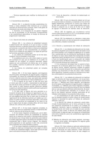 Sevilla, 6 de febrero 2004                                     BOJA núm. 25                                        Página núm. 3.259




    - Técnicas especiales para modificar la distribución del           1.3.2. Turno de descorche y diámetro de desbornizado en
pastoreo.                                                                    alcornocales

1.3. Características dasocráticas                                            Artículo 188. El turno de descorche deberá ser tal que
                                                                       sin ocasionar daños al arbolado y cumpliendo con los mínimos
     Artículo 184. 1. La elección de estas características (re-        legales establecidos, proporcione un corcho cuyo calibre sea
feridas a masas arboladas) debe realizarse por un proceso              de alto valor económico. En casos excepcionales podrá jus-
razonado de aproximaciones sucesivas, dado el alto grado de            tificarse la adopción de un turno de 8 años con el objeto
interrelación que existe entre todas ellas.                            de agrupar el descorche de distintas áreas de descorche.
     2. Asimismo, en la búsqueda de una gestión integrada
de usos es aconsejable, en las decisiones correspondientes                 Artículo 189. Se establece una circunferencia normal
a las características dasocráticas, el empleo de técnicas de           mínima sobre bornizo de 65 cm (20,7 cm de diámetro normal)
programación matemática.                                               para realizar el desbornizamiento inicial.

                                                                            Artículo 190. Se establecerá un calendario a largo plazo
1.3.1. Elección del criterio de cortabilidad                           con la edad del corcho y el año de descorche correspondiente
                                                                       a las diferentes unidades inventariales.
     Artículo 185. 1. Los criterios de cortabilidad ilustrarán
la determinación del momento en el que la masa o el árbol
individual alcanzan su plenitud productiva en bienes, servicios        1.3.3. Elección y caracterización del método de ordenación
y/o funciones. La elección del criterio o criterios de cortabilidad
aplicables al cuartel se hará razonadamente, en correspon-                   Artículo 191. 1. Los métodos de ordenación son los mode-
dencia con el modelo de usos elegido y con objeto de optimizar         los prácticos de gestión para la transformación del estado inicial
las funciones asociadas a dichos usos.                                 del monte arbolado y sus unidades de vegetación en un estado
     2. Los criterios de cortabilidad pueden ser de tres tipos:        final, caracterizado por una distribución equilibrada de clases
biológicos, técnico-forestales y financieros.                          de edad en la masa. Dicho estado final corresponde al modelo
     3. La preferencia por uno u otro criterio estará en función       organizativo teórico del Monte normal. La finalización del plazo
de la jerarquía de usos que se establezca en el cuartel. En            o turno de transformación para la consecución del modelo
modelos de uso múltiple, sin jerarquía apreciable, deberá              organizativo teórico del Monte normal, coincidirá en estos casos
optarse por una combinación de criterios que, en la medida             con el horizonte temporal de la ordenación.
de lo posible, maximice el potencial del cuartel en todos los                2. Si la consecución del estado final no supone la trans-
usos existentes.                                                       formación de la estructura global de la masa en un modelo
     4. Los criterios de cortabilidad podrán ser revisados             de Monte normal, deberán proponerse modelos de gestión
periódicamente.                                                        durante el horizonte temporal de la ordenación que permitan
                                                                       planificar las actuaciones en todo ese plazo. Estos modelos
      Artículo 186. 1. En las masas regulares, semirregulares          serán específicos, pudiendo consistir en variantes de los méto-
de primer grado, semirregulares de segundo grado o irregulares         dos contemplados en las presentes Instrucciones.
incompletas, los criterios de cortabilidad permitirán establecer
el turno o edad de corta de la masa, que podrá estar asociado                Artículo 192. 1. Los métodos de ordenación se clasifican
a un programa de tratamientos de mejora establecido en 1.2.3.          según la estructura de masa que gestionan o en la que trans-
      2. En la mayoría de los casos, el valor del turno será           forman la masa original. Así pueden distinguirse basicamente
el mismo para todo el cuartel, y representará la edad óptima           dos tipos: 1.º Métodos para masas regulares, semirregulares
de corta de las masas que formen el cuartel una vez ordenado.          de primer grado, semirregulares de segundo grado o irregulares
Sólo cuando el vuelo presente grandes diferencias debidas              incompletas, y 2.º Métodos para masas irregulares completas.
a especie y/o calidad de estación podrá justificarse la aplicación     La transformación de una estructura actual en otra muy alejada
de turnos de corta específicos.                                        será un caso que deberá justificarse profundamente, de acuer-
      3. En todo caso, la fijación del turno permitirá la ar-          do con las consideraciones realizadas en el artículo 165 y
ticulación temporal de los trabajos de regeneración que con-           para el que deberán aplicarse variantes particulares de los
ducen a la organización del cuartel. Asimismo, el turno o turnos       métodos contemplados en las presentes Instrucciones.
de corta elegidos permitirán fijar el orden para la entrada en               2. Las características de cada cuartel de ordenación en
regeneración de los diferentes cantones y/o rodales que com-           que ha quedado dividido el monte o grupo de montes podrán
ponen el cuartel al realizar la División dasocrática, procurando       imponer la necesidad de aplicar un método de ordenación
minimizar los sacrificios de cortabilidad en los casos en los          diferente a cada uno.
que la edad actual de estas unidades difiera del turno fijado                3. La elección del método de ordenación vendrá deter-
(artículo 203, artículo 205 y artículo 206).                           minada fundamentalmente por la forma principal de masa
                                                                       que predomine actualmente en el cuartel y sus unidades de
     Artículo 187. 1. En las masas irregulares completas, la           vegetación. Asimismo, dada la necesidad de compatibilizar
elección del criterio de cortabilidad recibirá un tratamiento dife-    la transformación del monte con el modelo de usos concreto
rente en cada una de las formas de masa.                               asignado a cada cuartel, la elección del método podrá estar
     2. En las masas irregulares completas pie a pie la deter-         condicionada, en segundo lugar, por el grado de compatibilidad
minación del diámetro máximo de cortabilidad se realizará              entre dicho modelo de usos y las características organizativas
dentro de un esquema más amplio e interrelacionado de toma             de cada método.
de decisiones que incluye todos los parámetros para elaborar
el modelo organizativo teórico de distribución diamétrica (masa        A) Métodos de ordenación para masas regulares, semirregu-
entresacada ideal o Monte normal irregular). No obstante,                 lares de primer grado, semirregulares de segundo grado
podrá proponerse en este apartado el valor más conveniente                o irregulares incompletas
para el diámetro de la clase diamétrica superior.
     3. En las masas irregulares completas por bosquetes debe-              Artículo 193. Estos métodos se aplicarán preferentemente
rá elegirse la edad que corresponda al turno según el criterio         cuando la descripción de los cantones arroje un predominio
o criterios de cortabilidad elegido. Dicha edad servirá de base        claro de estructuras de masa próximas a estas estructuras
para la articulación temporal de la ordenación.                        teóricas. Los distintos métodos dentro de esta categoría se
 