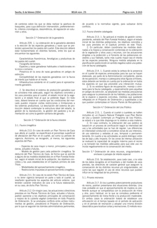 Sevilla, 6 de febrero 2004                                   BOJA núm. 25                                       Página núm. 3.263




de cantones sobre los que se deba realizar la apertura de            de acuerdo a la normativa vigente, para subsanar dicho
bosquetes, para cuya definición intervendrán, preferentemen-         conflicto.
te, criterios cronológicos, dasométricos, de regulación en volu-
men u otros.                                                         3.2. Fauna silvestre catalogada

           Sección 2.ª Ordenación de la ganadería                          Artículo 213. 1. Se aplicará el modelo de gestión corres-
                                                                     pondiente, extraído del Plan Forestal Andaluz, según el estado
     Artículo 209. 1. La ordenación de la ganadería atenderá         inicial de las distintas poblaciones, los objetivos concretos y
a la elección de las especies ganaderas y razas que se pre-          los usos previstos en el Capítulo primero de este Título.
tenden aprovechen los pastos del cuartel. Esta elección deberá             2. En particular, deben coordinarse las medidas desti-
estar fundamentada en distintos factores, entre los que se           nadas a la mejora y conservación contenidas en la ordenación
encuentran los siguientes:                                           de la vegetación y otros usos y recursos, con las actuaciones
                                                                     dirigidas a la protección y el fomento de las poblaciones sil-
     Características fisonómicas, fenológicas y productivas de       vestres y sus hábitats, tanto más cuanto mayor sea el interés
los pastos del cuartel.                                              de las especies presentes. Ninguna medida adoptada en la
     Fisiografía del terreno.                                        planificación podrá incidir en sentido negativo sobre una pobla-
     Especies y razas ganaderas habituales o tradicionales en        ción de fauna catalogada.
la zona o comarca.
     Presencia en la zona de razas ganaderas en peligro de                 Artículo 214. 1. Cuando exista la certeza de la presencia
extinción.                                                           en el cuartel de especies amenazadas para las que se hayan
     Compatibilidad de las especies ganaderas con la fauna           elaborado, por parte de la Administración competente, planes
de interés que habite en el monte.                                   de recuperación, manejo o cualesquiera otras figuras similares,
     Infraestructura existente en el cuartel para el aprovecha-      estos deberán ser tenidos en cuenta por la ordenación en todos
miento ganadero.                                                     los aspectos en que sea previsible una interacción mutua.
                                                                           2. Si no existiera figura de recuperación, manejo o simi-
     2. Se describirá el sistema de producción ganadera que          lares para la fauna catalogada, y especialmente para aquellas
se considera más adecuado, según los objetivos concretos y           en peligro de extinción, se adoptarán las medidas precautorias
los usos previstos para el cuartel, el estado inicial de la vege-    para asegurar la preservación de los hábitats y las poblaciones
tación y el estado final al que se pretende llegar. En todo          de la especie o especies concretas, medidas que quedarán
caso, deberá tenerse en cuenta que las condiciones del mer-          reflejadas en el Proyecto de Ordenación y supeditadas a las
cado pueden imponer ciertas restricciones o limitaciones a           que puedan contemplase en futuros Planes de Recuperación.
los sistemas productivos. La descripción del sistema de pro-
ducción deberá contemplar la estructura ideal del rebaño, la                    Sección 4.ª Ordenación del Uso Público
gestión de la reproducción, la gestión del pastoreo y la ali-
mentación así como la gestión sanitaria del ganado.                       Artículo 215. 1. Cuando el cuartel o cuarteles se hallen
                                                                     incluidos en un Espacio Natural Protegido cuyo Plan Rector
                                                                     de Uso y Gestión contemple un Programa de Uso Público,
         Sección 3.ª Ordenación de la fauna silvestre                se estará a lo que éste disponga en lo relativo a esta materia.
                                                                          2. En caso contrario, la ordenación del uso público se
3.1. Fauna cinegética                                                basará en un proceso de zonificación según la intensidad del
                                                                     uso y las actividades que se han de regular. Las diferencias
     Artículo 210. En caso de existir un Plan Técnico de Caza        en intensidad conducirán a considerar zonas de uso intensivo,
que afecte al cuartel, se especificará el porcentaje superficial     de uso extensivo y vedadas al uso, temporal o permanen-
de afectación del Plan en el cuartel, así como su período de         temente. En cuanto a las actividades se podrá distinguir entre
vigencia. Asimismo, se recogerán, al menos, los siguientes           las de bajo y alto impacto. En las zonas de intensa utilización
aspectos del Plan:                                                   se evaluará la capacidad de acogida máxima para el recreo
                                                                     y se tomarán las medidas adecuadas para que este uso no
     - Especies de caza mayor o menor, principales y secun-          incida negativamente en la conservación del medio.
darias, actuales o futuras.
     - Modelo de gestión para cada población cinegética. Se          Sección 5.ª Ordenación de otros recursos, singularidades y
deducirá del Plan Técnico de Caza, de forma que se asimile                      enclaves o paisajes de interés especial
a alguno de los modelos establecidos en el Plan Forestal Anda-
luz, según el estado inicial de la población, los objetivos con-          Artículo 216. Se establecerán, para cada caso, a la vista
cretos y los usos establecidos en el Capítulo primero de este        de los datos recogidos en el Inventario y del modelo de usos
Título.                                                              previsto, las directrices de carácter general que aseguren la
     - Modalidades del aprovechamiento cinegético.                   conservación de los distintos recursos y/o singularidades, así
     - Restricciones impuestas al aprovechamiento cinegético.        como las que regulen el uso de otros recursos que puedan
                                                                     influir en la integridad de los primeros.
    Artículo 211. En caso de no existir Plan Técnico de Caza,
o no tener vigencia temporal en parte o todo el cuartel, se          5.1. Pinares resineros
reseñarán igualmente los aspectos del artículo anterior, que
tendrán carácter indicativo de cara a la futura elaboración,              Artículo 217. En los cuarteles potencialmente productores
en su caso, de dicho Plan Técnico.                                   de resina, podrían presentarse dos situaciones distintas. Una
                                                                     más probable en que el aprovechamiento de madera es pre-
     Artículo 212. En ningún caso, las actuaciones o directrices     ferente aunque se compatibiliza con la producción de miera
previstas en los Planes Técnicos de Caza, actuales o futuros,        y otra, poco habitual, en la que se considera preferente el
podrán oponerse a los objetivos principales de conservación          aprovechamiento de miera frente a la producción maderable.
y mejora de la cubierta vegetal contenidos en todo Proyecto          En ambos casos la ordenación tratará de establecer una
de Ordenación. Si se produjese conflicto entre ambos instru-         articulación en el tiempo basada en el período de aplicación
mentos de gestión, prevalecerá el Proyecto de Ordenación,            y en el período de resinación y adoptar una misma división
por lo que se seguirán los trámites administrativos pertinentes,     dasocrática para localizar cortas y resinaciones. El método reco-
 