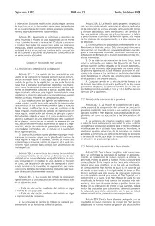 Página núm. 3.272                                            BOJA núm. 25                                Sevilla, 6 de febrero 2004




la ordenación. Cualquier modificación, producida por cambios               Artículo 316. 1. La Revisión podrá proponer, sin perjuicio
de importancia en la demanda o variaciones trascendentes             del cambio o no de método, variaciones en algunos parámetros
de las características del monte, deberá analizarse profunda-        de la ordenación de la masa arbolada (articulación del tiempo
mente y estar suficientemente fundamentada.                          y división dasocrática), como consecuencia de cambios en
                                                                     las características culturales, en el turno propuesto, o debido
     Artículo 312. Igualmente se confirmará y describirá de          a perturbaciones ocurridas en la Revisión vigente, a la mejora
forma resumida el modelo de usos establecido para el monte           de los sistemas de aprovechamiento, o a otras razones que
y sus cuarteles durante la ordenación. Cualquier cambio en           se describan.
el modelo, bien sobre los usos o bien sobre sus relaciones                 2. Dichos cambios se propondrán preferentemente en las
jerárquicas, deberá justificarse convenientemente. Asimismo,         Revisiones de final de período. Sólo ciertas perturbaciones o
se deberá indicar si se producen cambios en la composición           desviaciones con respecto a las previsiones anteriores que obli-
de los cuarteles y secciones de ordenación consecuencia de           guen a una respuesta inmediata, justificarán cambios en la
las variaciones en el modelo.                                        articulación del tiempo o en la división dasocrática en las Revi-
                                                                     siones intermedias.
                                                                           3. En los métodos de ordenación de tramo único, tramo
            Sección 2.ª Revisión del Plan General                    móvil u ordenación por rodales, las Revisiones de final de
                                                                     período suponen cambio obligado de la división dasocrática,
2.1. Revisión de la ordenación de la vegetación                      ya que en este momento debe proponerse una nueva unidad
                                                                     de próxima regeneración. En los métodos de división en tran-
      Artículo 313. 1. La revisión de las características cul-       zones y de entresaca, los cambios en la división dasocrática
turales de la vegetación se realizará siempre que las circuns-       serán facultativos en virtud de las consideraciones realizadas
tancias aconsejen llevar a cabo algún tipo de cambio en el           en el apartado 1 del presente artículo.
modelo de gestión de la vegetación, ya sea en la forma de                  4. Cualquier cambio en la articulación del tiempo o de
masa final a conseguir (composición específica, tipo fisonó-         la división dasocrática implicará la justificación de los nuevos
mico, forma fundamental u otras características) o en los regí-      parámetros adoptados, que deberá realizarse de acuerdo con
menes de tratamientos culturales a aplicar, cuando éstos se          lo establecido en los apartados 1.3.4. y 1.3.5. del Plan General
hayan mostrado ineficaces para dirigir el desarrollo de la masa      (artículo 196 y siguientes).
forestal en la dirección adecuada o se considere que puedan
mejorar su eficacia mediante los cambios propuestos.
                                                                     2.2. Revisión de la ordenación de la ganadería
      2. Las modificaciones del régimen de tratamientos cul-
turales pueden consistir tanto en la variación de determinadas
características de los tratamientos previstos (peso o rotación            Artículo 317. 1. La revisión de la ordenación de la gana-
de las claras, modificación de la curva de equilibrio en la          dería supondrá la comparación del sistema de producción
masa irregular, modificación del período de regeneración en          ganadera establecido para el monte o sus cuarteles y el sistema
masa regular, modificación del número, el peso y/o la perio-         aplicado durante el Plan Especial, evaluando el grado de cum-
dicidad de las cortas de aclareo, etc.), como en la eliminación,     plimiento así como su adecuación a las características del
adición o sustitución de unos tratamientos por otros (supresión      monte.
de los clareos, sustitución de un método de regeneración por              2. La existencia de impactos negativos sobre el medio
otro, adición de determinados tratamientos de apoyo a la rege-       o sobre la fauna evidenciará la necesidad de volver a definir
neración, adición de tratamientos preventivos contra plagas,         un sistema de producción ganadera para el monte o introducir
enfermedades o incendios, etc.) e incluso en la sustitución          modificaciones en el utilizado hasta entonces. Asimismo, se
de un régimen por otro.                                              reseñarán aquellas variaciones de la normativa en materia
      3. Cuando los cambios que se planteen supongan modi-           ganadera y alimentaria, así como de la demanda de productos
ficaciones importantes respecto a lo planificado (cambio de          o de usos del monte, que exijan la incorporación de cambios
masa regular a irregular o viceversa, cambio de monte alto           en el sistema de producción ganadera.
a monte bajo o viceversa, cambio de especie, etc.) será con-
veniente hacer coincidir tales cambios con una Revisión de
final de período.                                                    2.3. Revisión de la ordenación de la fauna silvestre


      Artículo 314. La variación de los criterios de cortabilidad          Artículo 318. Para la fauna cinegética, si del nuevo inven-
y, consecuentemente, de los turnos o dimensiones de cor-             tario se confirmase la necesidad de cambiar el aprovecha-
tabilidad en las masas arboladas, será justificable por los cam-     miento, se establecerán las nuevas especies a ordenar, su
bios propuestos en el modelo de usos durante la Revisión             prioridad, modelo de gestión y estados finales a alcanzar para
en curso, por la aparición de signos de decrepitud o dismi-          cada población. En la mayoría de los casos, esta información
nución notable en la capacidad de regeneración, por varia-           deberá servir para modificar, si no ha sido ya modificado,
ciones en la demanda tecnológica de los productos o por cual-        el correspondiente Plan técnico de caza. En el caso de que
quier otra razón suficientemente valorada.                           el monte no esté sujeto a la obligatoriedad de tener un Plan
                                                                     técnico sectorial para este recurso, la información contenida
                                                                     en este apartado servirá para revisar el Plan Especial, en lo
     Artículo 315. 1. La revisión del método de ordenación           concerniente a la caza. Si el Plan técnico de caza ha sido
vigente conducirá a una propuesta de cambio de método sólo           modificado, la Revisión hará constar los aspectos más rele-
en los siguientes casos:                                             vantes y, en el caso de que se deriven o puedan derivar con-
                                                                     flictos con la ordenación del monte o sus cuarteles, deberá
     - Falta de adecuación manifiesta del método en vigor            incluir las propuestas para subsanarlos, debiendo prevalecer
al modelo de usos propuesto.                                         lo estipulado para dicha ordenación, con lo que se deberá
     - Falta de adecuación manifiesta del método en vigor            volver a modificar los planes de caza correspondientes.
al régimen selvícola propuesto.
                                                                          Artículo 319. Para la fauna silvestre catalogada, con los
     2. La propuesta de cambio de método se realizará pre-           resultados del nuevo inventario, la revisión del Plan General
ferentemente en las Revisiones de final de período.                  establecerá los nuevos modelos de gestión y la situación final
 