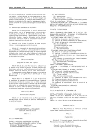 Sevilla, 6 de febrero 2004                                  BOJA núm. 25                                        Página núm. 3.273




de cada una de las especies, pudiendo incorporar nuevas espe-          2.1. Masas arboladas.
cies, excluir a otras y cambiar las prioridades entre las ante-          2.1.1. Masas densas.
riormente consideradas. Asimismo, la Revisión recogerá las               2.1.2. Masas huecas y dehesas.
modificaciones realizadas en Planes de Recuperación (o cua-            2.2. Masas no arboladas (matorrales y herbazales) y estrato
lesquiera otros existentes) de especies catalogadas, adaptán-       inferior de montes huecos y dehesas.
dose el contenido de la Ordenación a las previsiones de dichos        SECCION 3.ª FORMACION Y DESCRIPCION DE CANTONES
Planes.                                                             CAPITULO TERCERO: DESCRIPCION DE USOS, APROVECHA-
                                                                    MIENTOS E INFRAESTRUCTURAS
2.4. Revisión de la ordenación del uso público
                                                                    TITULO II. PLANIFICACION
     Artículo 320. Cuando proceda, se revisará la ordenación
del uso público a la luz de la experiencia e información acu-       CAPITULO PRIMERO: DETERMINACION DE USOS Y FOR-
mulada durante el tiempo de ordenación transcurrido. Pro-           MACION DE CUARTELES Y SECCIONES DE ORDENACION
cederá estudiar modificaciones a la zonificación actual en fun-     CAPITULO SEGUNDO: PLAN GENERAL
ción de los efectos o impactos detectados por las distintas          SECCION 1.ª CARACTERISTICAS CULTURALES
actividades. Del mismo modo se propondrán medidas con-                 1.1. Elección de especies y tipos fisonómicos.
ducentes a la optimización de este uso.                                1.2. Elección de la forma fundamental de masa arbolada.
                                                                       1.3. Diseño del régimen de tratamientos culturales.
2.5. Revisión de la ordenación de otros recursos, singula-              1.3.1. Masas arboladas.
ridades y enclaves o paisajes de interés especial                         A) Formas principales de masa.
                                                                          B) Regímenes selvícolas.
      Artículo 321. La revisión de la ordenación de otros recur-        1.3.2. Masas no arboladas.
sos, singularidades y enclaves o paisajes de interés especial,       SECCION 2.ª CARACTERISTICAS DASOCRATICAS
irá orientada en el sentido de perfeccionar las medidas vigentes       2.1. Elección del criterio de cortabilidad.
o adoptar otras nuevas que, sobre la base de la experiencia            2.2. Elección y caracterización del método de ordenación.
adquirida por el transcurso de la ordenación, mejor garanticen           2.2.1. Métodos de ordenación para masas regulares y
su permanencia y mejora.                                            semirregulares.
                                                                        2.2.2. Métodos de ordenación para masas irregulares.
                    CAPITULO TERCERO                                   2.3. Organización de la regeneración.
                                                                        2.3.1. Masas regulares y semirregulares.
              Propuesta del nuevo Plan Especial                         2.3.2. Masas irregulares.
                                                                    CAPITULO TERCERO: PLAN ESPECIAL
     Artículo 322. 1. El nuevo Plan Especial se redactará tras       SECCION 1.ª PROGRAMA DE APROVECHAMIENTOS Y
la revisión de la ordenación en los aspectos reseñados en           USOS
los artículos anteriores. Las Revisiones extraordinarias serán       SECCION 2.ª PROGRAMAS DE MEJORA Y DEFENSA
también motivo de redacción de un nuevo Plan Especial.                 2.1. Programa de mejora de la vegetación.
     2. La elaboración del Plan Especial se regirá en su mayoría       2.2. Programa de mejora de la fauna silvestre.
por lo indicado en el Capítulo Tercero del Título II de estas           2.2.1. Fauna cinegética.
Instrucciones.                                                          2.2.2. Fauna silvestre catalogada.
                                                                       2.3. Programa de mejora de la infraestructura básica.
      Artículo 323. En los métodos en los que el cálculo de            2.4. Programa de mejora de otros recursos.
la posibilidad de regeneración correspondiente al Programa             2.5. Programa de defensa contra incendios.
de aprovechamientos de madera y leña se realice aplicando              2.6. Programa de seguimiento, apoyo y control de la
la fórmula de la masa cortable, y cuando se trate de Revisiones     ordenación.
intermedias, se utilizarán los valores dasométricos y epido-         SECCION 3.ª PRESUPUESTO DE MEJORAS
métricos de la masa actual en destino, así como el intervalo        CARTOGRAFIA
de tiempo que resta hasta la finalización del período.
                                                                    TITULO III: REVISION DE LA ORDENACION
                     CAPITULO CUARTO

                  Revisión de la Cartografía                        CAPITULO PRIMERO: REVISION DEL INVENTARIO
                                                                    CAPITULO SEGUNDO: REVISION DE LA PLANIFICACION
     Artículo 324. Se incluirán al menos los Planos que recojan     CAPITULO TERCERO: PROPUESTA DEL NUEVO PLAN ESPE-
las variaciones sufridas durante la ejecución del Proyecto o        CIAL
de la última Revisión.                                              CAPITULO CUARTO: REVISION DE LA CARTOGRAFIA


                          ANEXO 2.º                                                        PLANES TECNICOS

           INSTRUCCIONES PARA LA REDACCION                              Artículo 1. Todo Plan Técnico de ordenación constará
                DE LOS PLANES TECNICOS                              de dos títulos: Inventario y Planificación.

                          INDICE                                                                TITULO I

                                                                                              INVENTARIO
TITULO I. INVENTARIO
                                                                        Artículo 2. El Inventario para la elaboración de un Plan
CAPITULO PRIMERO: DESCRIPCION DEL MONTE                             Técnico incluirá los siguientes Capítulos:
CAPITULO SEGUNDO: INVENTARIO DE VEGETACION
 SECCION 1.ª DIVISION INVENTARIAL                                          - Capítulo Primero. Descripción del monte.
 SECCION 2.ª INVENTARIO DE VEGETACION                                      - Capítulo Segundo. Inventario de la vegetación.
 