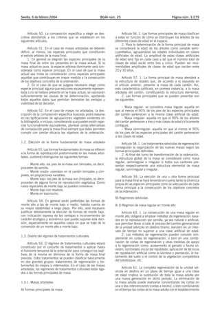 Sevilla, 6 de febrero 2004                                   BOJA núm. 25                                       Página núm. 3.279




     Artículo 50. La composición específica a elegir se des-               Artículo 56. 1. Las formas principales de masa clasifican
cribirá atendiendo a los criterios que se establecen en los          a estas en función de cómo se distribuyan los árboles de las
siguientes artículos.                                                diferentes clases de edad en el espacio.
                                                                           2. Para la determinación de la forma principal de masa
     Artículo 51. En el caso de masas arboladas se deberán           se considerará la edad de los árboles como variable semi-
definir, al menos, las especies principales que constituirán         cuantitativa, agrupándose las edades individuales en clases
el estrato arbóreo de la masa final.                                 artificiales de edad. La amplitud de estas clases artificiales
     1. En general se elegirán las especies principales de la        de edad será fija en cada caso y tal que el número total de
masa final de entre las presentes en la masa actual. Si la           clases de edad oscile entre tres y cinco. Pueden ser reco-
masa actual es pura, la especie arbórea dominante será con-          mendables amplitudes de clases de edad que oscilen entre
siderada como especie principal. En el caso de que la masa           20 y 30 años.
actual sea mixta se considerarán como especies principales
aquellas que contribuyan en mayor medida a la consecución                 Artículo 57. 1. La forma principal de masa atenderá a
de los objetivos concretos de la ordenación.                         la estructura de edades que, de acuerdo a lo expuesto en
     2. En el caso de que se juzgase necesario elegir como           el artículo anterior, presente la masa de cada cantón. Así,
especie principal alguna que estuviera escasamente represen-         esta característica calificará, en primera instancia, a la masa
tada o no se hallara presente en la masa actual, se razonarán        arbolada del cantón, constituyendo la estructura elemental.
suficientemente las causas de tal determinación, aportando                2. Las formas principales que se pueden presentar son
todos aquellos datos que permitan demostrar las ventajas y           las siguientes:
viabilidad de tal decisión.
                                                                          - Masa regular: se considera masa regular aquella en
     Artículo 52. En el caso de masas no arboladas, la des-          que al menos el 90% de los pies de las especies principales
cripción de la composición específica buscada podrá basarse          del cantón pertenecen a la misma clase artificial de edad.
en las tipificaciones de agrupaciones vegetales existentes en             - Masa irregular: aquella en que el 90% de los árboles
la bibliografía, e incluso, considerando que pueden existir espe-    del cantón pertenecen a tres o más clases de edad cíclicamente
cies funcionalmente equivalentes, plantear varias alternativas       contiguas.
de composición para la masa final siempre que éstas permitan              - Masa semirregular: aquella en que al menos el 90%
cumplir con similar eficacia los objetivos de la ordenación.         de los pies de las especies principales del cantón pertenecen
                                                                     a dos clases de edad.
1.2. Elección de la forma fundamental de masa arbolada                    Artículo 58. 1. Los tratamientos selvícolas de regeneración
                                                                     conseguirán la organización de las nuevas masas según las
     Artículo 53. Las formas fundamentales de masa se refieren       formas principales definidas.
a la forma de reproducción predominante en las masas arbo-                2. Al final del turno de transformación de la ordenación,
ladas, pudiendo distinguirse las siguientes formas:                  la estructura global de la masa se considerará como masa
                                                                     regular, semirregular o irregular si todos sus cantones pre-
     - Monte alto: los pies de la masa son brinzales, es decir,      sentan respectivamente una estructura elemental de masa
proceden de semilla.                                                 regular, semirregular o irregular.
     - Monte medio: coexisten en el cantón brinzales y chir-
piales, en proporciones variables.                                        Artículo 59. La elección de una u otra forma principal
     - Monte bajo: los pies de la masa son chirpiales, es decir,     para la masa final se hará teniendo en cuenta tanto la dinámica
proceden de alguna forma de reproducción vegetativa. Como            propia de las especies principales como la adecuación de cada
casos especiales de monte bajo se pueden considerar:                 forma principal a la consecución de los objetivos concretos
     - Monte bajo con resalvos.                                      de la ordenación.
     - Monte en trasmocho.
                                                                     B) Regímenes selvícolas
      Artículo 54. En general serán preferibles las formas de
monte alto a las de monte bajo o medio, habida cuenta de             B.1) Régimen de masa regular en monte alto
su mayor estabilidad a largo plazo. Por ello, será necesario
justificar debidamente la elección de formas de monte bajo,               Artículo 60. 1. La consecución de una masa regular en
con indicación expresa de las ventajas e inconvenientes de           monte alto obligará a emplear métodos de regeneración basa-
carácter ecológico y económico que puede suponer esta deci-          dos en la reproducción por semilla, ya sea natural o artificial,
sión, especialmente en aquellos casos en que se trate de la          que permitan llevar a cabo el proceso del cambio generacional
conversión de un monte alto a monte bajo.                            de la unidad selvícola en destino (tramo, tranzón) en un inter-
                                                                     valo de tiempo no superior a una clase artificial de edad.
1.3. Diseño del régimen de tratamientos culturales                        2. Los métodos de regeneración pueden consistir sim-
                                                                     plemente en cortas de regeneración, o bien en una combi-
     Artículo 55. El régimen de tratamientos culturales estará       nación de cortas de regeneración y otras medidas de apoyo
constituido por el conjunto de tratamientos a aplicar hasta          a la regeneración como: acotamiento al ganado o fauna sil-
el horizonte temporal de la ordenación para conseguir los obje-      vestre; sombreado inicial del repoblado; aplicación de técnicas
tivos de la misma en términos de la forma de masa final              de repoblación artificial como la siembra o plantación, el tra-
prevista. Estos tratamientos se pueden clasificar básicamente        tamiento del suelo o el control de la vegetación competidora
en dos grandes grupos: tratamientos de regeneración y tra-           del sotobosque, etc.
tamientos de mejora o intermedios. En el caso de las masas
arboladas, los regímenes de tratamientos culturales están liga-           Artículo 61. La completa regeneración de la unidad sel-
dos a las formas principales de masa.                                vícola en destino en un plazo de tiempo igual a una clase
                                                                     de edad implica la sustitución de toda la masa adulta por
                                                                     una nueva generación en dicho período. La eliminación de
1.3.1. Masas arboladas                                               la masa adulta puede realizarse concentrando las cortas en
                                                                     una o dos intervenciones (cortas a hecho), o bien combinando
A) Formas principales de masa                                        en el tiempo las cortas de la masa adulta con el establecimiento
 