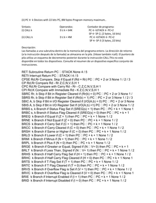 (ii) PC ← k Devices with 22 bits PC, 8M bytes Program memory maximum..

Sintaxis:                         Operandos:               Contador de programa:
(i) CALL k                        0 ≤ k < 64K               PC ← kSTACK ← PC+2
                                                            SP ← SP-2, (2 bytes, 16 bits)
(ii) CALL k                       0 ≤ k < 4M                 PC ← kSTACK ← PC+2
                                                             SP ← SP-3 (3 bytes, 22 bits)

Descripción:
Las llamadas a una subrutina dentro de la memoria del programa entero. La dirección de retorno
(a la instrucción después de la llamada) se almacena en la pila. (Véase también rcall). El puntero de
pila utiliza un esquema de decremento posterior durante la instrucción CALL.This no está
disponible en todos los dispositivos. Consulte el resumen de un dispositivo específico conjunto de
instrucciones.

RET Subroutine Return PC STACK None 4 / 5
RETI Interrupt Return PC STACK I 4 / 5
CPSE Rd,Rr Compare, Skip if Equal if (Rd = Rr) PC PC + 2 or 3 None 1 / 2 / 3
CP Rd,Rr Compare Rd - Rr Z,C,N,V,S,H 1
CPC Rd,Rr Compare with Carry Rd - Rr - C Z,C,N,V,S,H 1
CPI Rd,K Compare with Immediate Rd - K Z,C,N,V,S,H 1
SBRC Rr, b Skip if Bit in Register Cleared if (Rr(b) = 0) PC PC + 2 or 3 None 1 /
SBRS Rr, b Skip if Bit in Register Set if (Rr(b) = 1) PC PC + 2 or 3 None 1 / 2 / 3
SBIC A, b Skip if Bit in I/O Register Cleared if (I/O(A,b) = 0) PC PC + 2 or 3 None
SBIS A, b Skip if Bit in I/O Register Set If (I/O(A,b) =1) PC PC + 2 or 3 None 1 / 2
BRBS s, k Branch if Status Flag Set if (SREG(s) = 1) then PC PC + k + 1 None 1
BRBC s, k Branch if Status Flag Cleared if (SREG(s) = 0) then PC PC + k + 1
BREQ k Branch if Equal if (Z = 1) then PC PC + k + 1 None 1 / 2
BRNE k Branch if Not Equal if (Z = 0) then PC PC + k + 1 None 1 / 2
BRCS k Branch if Carry Set if (C = 1) then PC PC + k + 1 None 1 / 2
BRCC k Branch if Carry Cleared if (C = 0) then PC PC + k + 1 None 1 / 2
BRSH k Branch if Same or Higher if (C = 0) then PC PC + k + 1 None 1 / 2
BRLO k Branch if Lower if (C = 1) then PC PC + k + 1 None 1 / 2
BRMI k Branch if Minus if (N = 1) then PC PC + k + 1 None 1 / 2
BRPL k Branch if Plus if (N = 0) then PC PC + k + 1 None 1 / 2
BRGE k Branch if Greater or Equal, Signed if (N V= 0) then PC PC + k + 1
BRLT k Branch if Less Than, Signed if (N V= 1) then PC PC + k + 1 None 1 / 2
BRHS k Branch if Half Carry Flag Set if (H = 1) then PC PC + k + 1 None 1 / 2
BRHC k Branch if Half Carry Flag Cleared if (H = 0) then PC PC + k + 1 None 1
BRTS k Branch if T Flag Set if (T = 1) then PC PC + k + 1 None 1 / 2
BRTC k Branch if T Flag Cleared if (T = 0) then PC PC + k + 1 None 1 / 2
BRVS k Branch if Overflow Flag is Set if (V = 1) then PC PC + k + 1 None 1 / 2
BRVC k Branch if Overflow Flag is Cleared if (V = 0) then PC PC + k + 1 None 1
BRIE k Branch if Interrupt Enabled if (I = 1) then PC PC + k + 1 None 1 / 2
BRID k Branch if Interrupt Disabled if (I = 0) then PC PC + k + 1 None 1 / 2
 