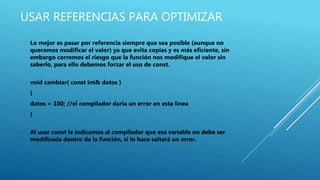 USAR REFERENCIAS PARA OPTIMIZAR
Lo mejor es pasar por referencia siempre que sea posible (aunque no
queramos modificar el valor) ya que evita copias y es más eficiente, sin
embargo corremos el riesgo que la función nos modifique el valor sin
saberlo, para ello debemos forzar el uso de const.
void cambiar( const int& datos )
{
datos = 100; //el compilador daria un error en esta linea
}
Al usar const le indicamos al compilador que esa variable no debe ser
modificada dentro de la función, si lo hace saltará un error.
 
