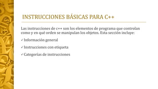 INSTRUCCIONES BÁSICAS PARA C++
Las instrucciones de c++ son los elementos de programa que controlan
como y en qué orden se manipulan los objetos. Esta sección incluye:
Información general
Instrucciones con etiqueta
Categorías de instrucciones
 