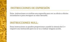 INSTRUCCIONES DE EXPRESIÓN
Estas instrucciones se evalúan una expresión para ver su efecto o efectos
secundarios o para averiguar su valor devuelto.
INSTRUCCIONES NULL:
Estas instrucciones se pueden proporcionar cuando la sintaxis de C++
requiere una instrucción pero no se va a realizar ninguna acción.
 