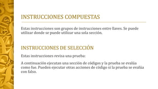 INSTRUCCIONES COMPUESTAS
Estas instrucciones son grupos de instrucciones entre llaves. Se puede
utilizar donde se puede utilizar una sola sección.
INSTRUCCIONES DE SELECCIÓN
Estas instrucciones revisa una prueba:
A continuación ejecutan una sección de códigos y la prueba se evalúa
como fue. Pueden ejecutar otras acciones de código si la prueba se evalúa
con falso.
 