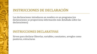 INSTRUCCIONES DE DECLARACIÓN
Las declaraciones introducen un nombre en un programa (en
declaraciones se proporciona información más detallada sobre las
declaraciones)
INSTRUCCIONES DECLARATIVAS
Sirven para declarar librerías, variables, constantes, arreglos como
punteros, estructuras
 