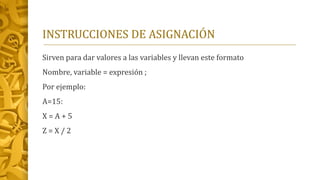 INSTRUCCIONES DE ASIGNACIÓN
Sirven para dar valores a las variables y llevan este formato
Nombre, variable = expresión ;
Por ejemplo:
A=15:
X = A + 5
Z = X / 2
 