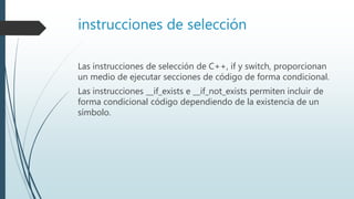instrucciones de selección
Las instrucciones de selección de C++, if y switch, proporcionan
un medio de ejecutar secciones de código de forma condicional.
Las instrucciones __if_exists e __if_not_exists permiten incluir de
forma condicional código dependiendo de la existencia de un
símbolo.
 