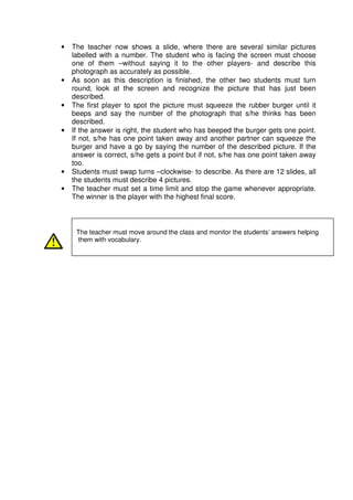 •   The teacher now shows a slide, where there are several similar pictures
    labelled with a number. The student who is facing the screen must choose
    one of them –without saying it to the other players- and describe this
    photograph as accurately as possible.
•   As soon as this description is finished, the other two students must turn
    round, look at the screen and recognize the picture that has just been
    described.
•   The first player to spot the picture must squeeze the rubber burger until it
    beeps and say the number of the photograph that s/he thinks has been
    described.
•   If the answer is right, the student who has beeped the burger gets one point.
    If not, s/he has one point taken away and another partner can squeeze the
    burger and have a go by saying the number of the described picture. If the
    answer is correct, s/he gets a point but if not, s/he has one point taken away
    too.
•   Students must swap turns –clockwise- to describe. As there are 12 slides, all
    the students must describe 4 pictures.
•   The teacher must set a time limit and stop the game whenever appropriate.
    The winner is the player with the highest final score.



     The teacher must move around the class and monitor the students’ answers helping
     them with vocabulary.
 