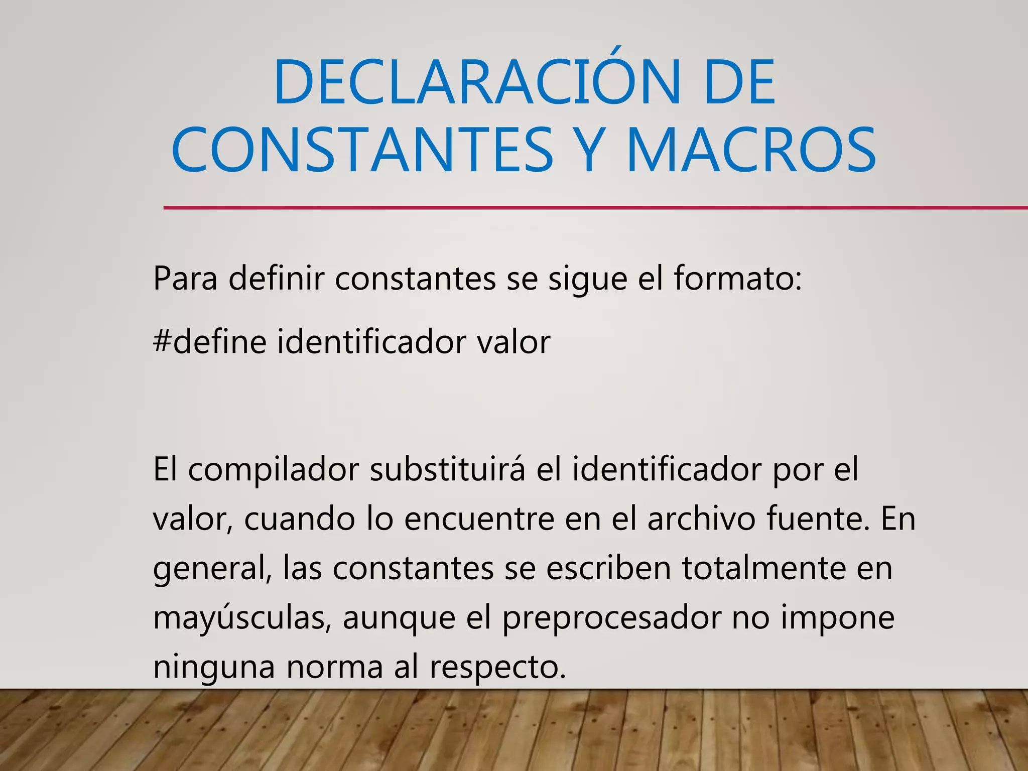 DECLARACIÓN DE
CONSTANTES Y MACROS
Para definir constantes se sigue el formato:
#define identificador valor
El compilador substituirá el identificador por el
valor, cuando lo encuentre en el archivo fuente. En
general, las constantes se escriben totalmente en
mayúsculas, aunque el preprocesador no impone
ninguna norma al respecto.
 