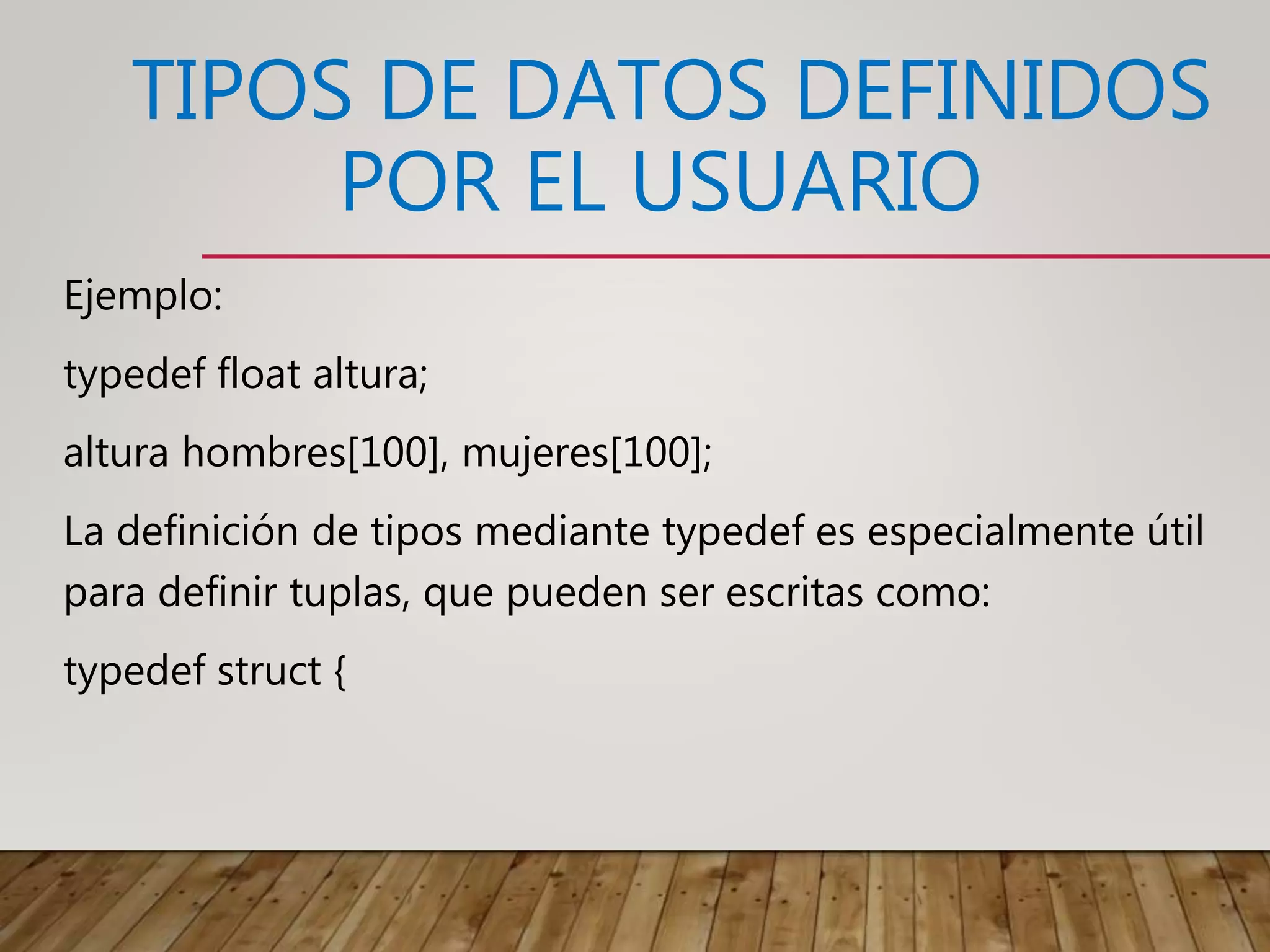 TIPOS DE DATOS DEFINIDOS
POR EL USUARIO
Ejemplo:
typedef float altura;
altura hombres[100], mujeres[100];
La definición de tipos mediante typedef es especialmente útil
para definir tuplas, que pueden ser escritas como:
typedef struct {
 