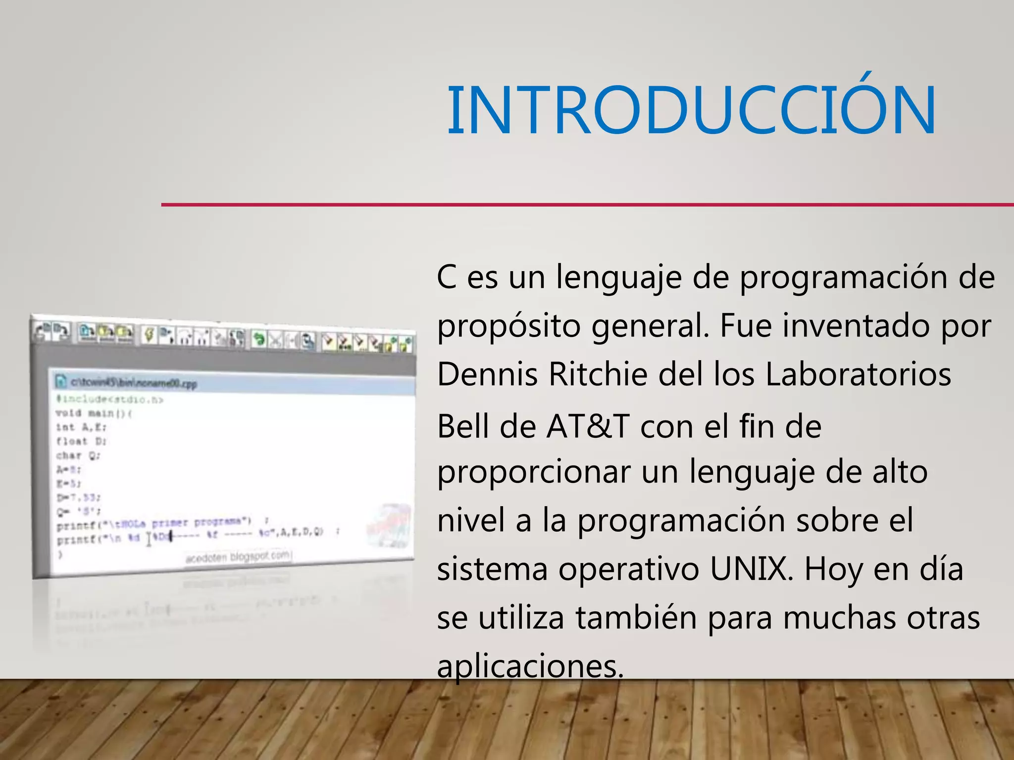 INTRODUCCIÓN
C es un lenguaje de programación de
propósito general. Fue inventado por
Dennis Ritchie del los Laboratorios
Bell de AT&T con el ﬁn de
proporcionar un lenguaje de alto
nivel a la programación sobre el
sistema operativo UNIX. Hoy en día
se utiliza también para muchas otras
aplicaciones.
 