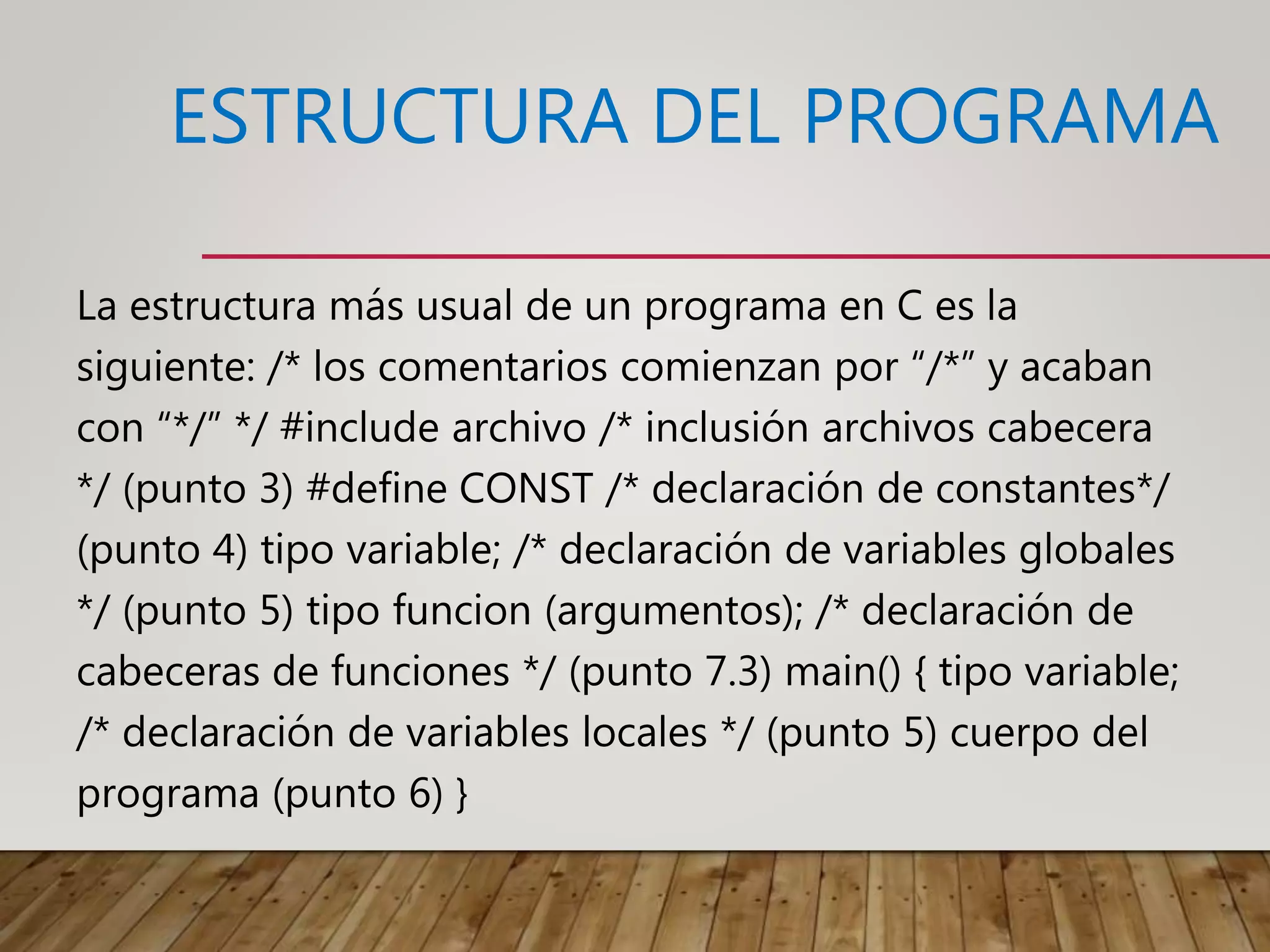 ESTRUCTURA DEL PROGRAMA
La estructura más usual de un programa en C es la
siguiente: /* los comentarios comienzan por “/*” y acaban
con “*/” */ #include archivo /* inclusión archivos cabecera
*/ (punto 3) #define CONST /* declaración de constantes*/
(punto 4) tipo variable; /* declaración de variables globales
*/ (punto 5) tipo funcion (argumentos); /* declaración de
cabeceras de funciones */ (punto 7.3) main() { tipo variable;
/* declaración de variables locales */ (punto 5) cuerpo del
programa (punto 6) }
 
