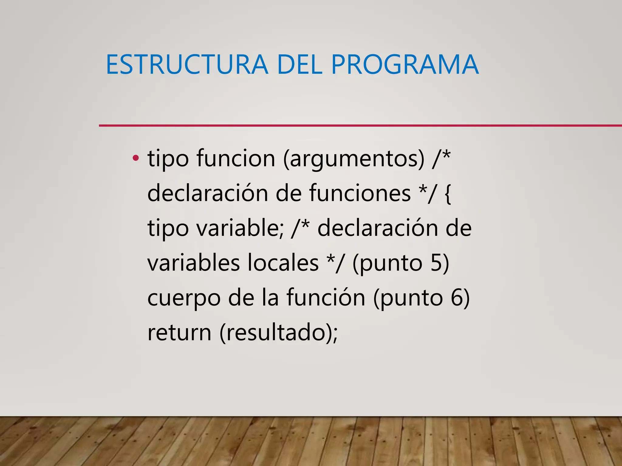 ESTRUCTURA DEL PROGRAMA
• tipo funcion (argumentos) /*
declaración de funciones */ {
tipo variable; /* declaración de
variables locales */ (punto 5)
cuerpo de la función (punto 6)
return (resultado);
 