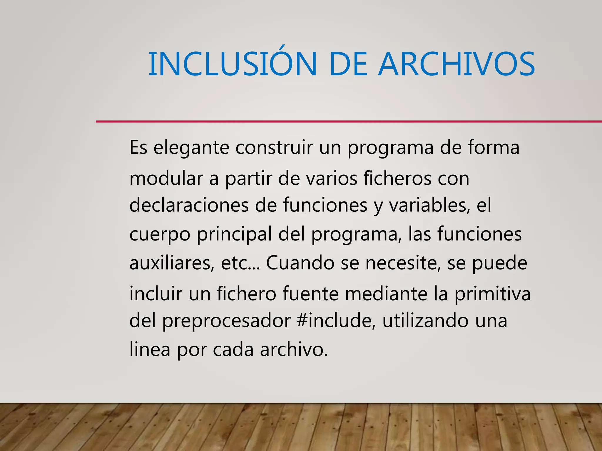 INCLUSIÓN DE ARCHIVOS
Es elegante construir un programa de forma
modular a partir de varios ﬁcheros con
declaraciones de funciones y variables, el
cuerpo principal del programa, las funciones
auxiliares, etc... Cuando se necesite, se puede
incluir un ﬁchero fuente mediante la primitiva
del preprocesador #include, utilizando una
linea por cada archivo.
 