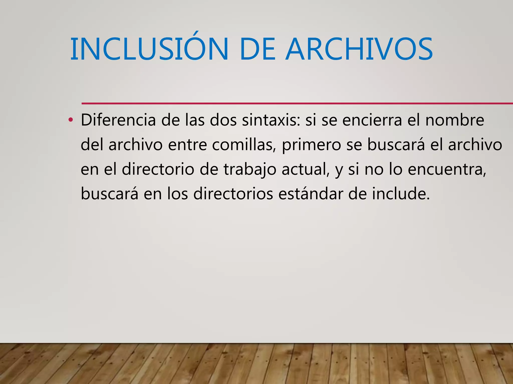 INCLUSIÓN DE ARCHIVOS
• Diferencia de las dos sintaxis: si se encierra el nombre
del archivo entre comillas, primero se buscará el archivo
en el directorio de trabajo actual, y si no lo encuentra,
buscará en los directorios estándar de include.
 