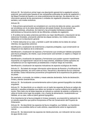 Artículo 29. Se incluirá en primer lugar una descripción general de la vegetación actual y
potencial, que podrá estar basada en las cartografías publicadas de series de vegetación y
del Mapa Forestal de España o en otras publicaciones de este tipo. Se obtendrá así una
información general de las asociaciones o unidades de vegetación presentes, sus etapas
seriales y sus niveles evolutivos.
Artículo 30.
1. Esta primera aproximación se completará con una toma de datos de campo, que podrá
ser simultánea con la de datos dasométricos del estado forestal. Se enumerarán las
especies arbóreas, arbustivas, de matorral y las principales herbáceas presentes,
estimándose su frecuencia dentro de las diferentes unidades de vegetación.
2. El análisis de los datos anteriores permitirá una mejor identificación y descripción de las
estaciones forestales, precisando además las etapas seriales y los niveles evolutivos
detectados en la descripción general.
3. Podrán deducirse en su caso, y también a partir del análisis de los datos de campo
referidos, los siguientes extremos:
Identificación y localización de endemismos y especies protegidas, cuya conservación se
integrará en los objetivos de la ordenación.
Identificación y localización de especies y formaciones que constituyan hábitats apropiados
para fauna protegida y de interés, cuya conservación será también un objetivo a integrar en
la ordenación.
Identificación y localización de especies y formaciones que puedan suponer impedimento
importante a la regeneración natural de la masa arbórea, establecer fuertes episodios de
competencia con los regenerados ya establecidos o implicar riesgo de incendios.
Identificación y localización de especies indicadoras de aspectos ecológicos de interés.
Artículo 31. Se tratará de recoger información sobre épocas de floración y fructificación de
las especies arbóreas, así como sobre el inicio, frecuencia y abundancia de sus cosechas
de semillas. Estas indicaciones provendrían principalmente de la experiencia de gestión que
se posea.
Se reseñarán, si procede, los rodales y masas selectas declarados, fecha de declaración,
límites y demás características.
Artículo 32. Se localizarán convenientemente sobre el plano general topográfico los árboles
singulares.
Artículo 33. Se describirán en su relación con el medio las especies de fauna en peligro de
extinción y aquellas protegidas que deban ser tenidas en cuenta a efectos de la gestión del
monte. Para cada una de estas especies se indicará su carácter de estante o emigrante y si
utiliza el monte como lugar de acogida, cría o fuente de alimentación, localizándose sus
hábitats, en su caso, sobre el plano general topográfico.
Si la importancia de la fauna protegida lo hiciese necesario, se propondrá la realización de
un estudio específico que podría incorporarse al Plan de Conservación del Proyecto de
Ordenación.
Artículo 34. Se describirán las especies de fauna cinegética, sus hábitats, su importancia
numérica y sus posibles daños al vuelo arbóreo, especialmente sobre la regeneración
natural.
Artículo 35. Se relacionarán las especies de interés piscícola, con indicación de los cursos
de agua donde viven.
 