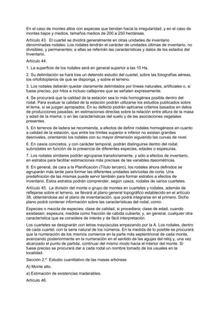En el caso de montes altos con especies que tiendan hacia la irregularidad, y en el caso de
montes bajos y medios, tamaños medios de 200 a 250 hectáreas.
Artículo 43. El cuartel se dividirá generalmente en otras unidades de inventario
denominadas rodales. Los rodales tendrán el carácter de unidades últimas de inventario, no
divisibles, y permanentes; a ellas se referirán las características y datos de los estados del
Inventario.
Artículo 44.
1. La superficie de los rodales será en general superior a las 10 Ha.
2. Su delimitación se hará tras un detenido estudio del cuartel, sobre las fotografías aéreas,
los ortofotoplanos de que se disponga, y sobre el terreno.
3. Los rodales deberán quedar claramente delimitados por líneas naturales, artificiales o, si
fuese preciso, por hitos e incluso callejones que se señalen expresamente.
4. Se procurará que la calidad de la estación sea lo más homogénea posible dentro del
rodal. Para evaluar la calidad de la estación podrán utilizarse los estudios publicados sobre
el tema, si se juzgan apropiados. En su defecto podrán aplicarse criterios basados en datos
de producciones pasadas; en estimaciones directas sobre la relación entre altura de la masa
y edad de la misma; o en las características del suelo y de las asociaciones vegetales
presentes.
5. En terrenos de ladera se recomienda, a efectos de definir rodales homogéneos en cuanto
a calidad de la estación, que entre los límites superior e inferior no existan grandes
desniveles, orientando los rodales con su mayor dimensión siguiendo las curvas de nivel.
6. En casos concretos, y con carácter temporal, podrán distinguirse dentro del rodal,
subrodales en función de la presencia de diferentes especies, edades o espesuras.
7. Los rodales similares podrán agruparse transitoriamente, y sólo a efectos de inventario,
en estratos para facilitar estimaciones más precisas de las variables dasométricas.
8. En general, de cara a la Planificación (Título tercero), los rodales ahora definidos se
agruparán más tarde para formar las diferentes unidades selvícolas de corta. Una
predefinición de las mismas puede servir también para formar estratos a efectos de
inventario. Estos estratos podrán comprender, según casos, rodales de varios cuarteles.
Artículo 45. La división del monte o grupo de montes en cuarteles y rodales, además de
reflejarse sobre el terreno, se llevará al plano general topográfico establecido en el artículo
38, obteniéndose así el plano de inventariación, que podrá integrarse en el primero. Dicho
plano podrá contener información sobre las características del rodal, como:
Especies o mezcla de especies; clase de calidad, si procediera; clase de edad, cuando
existiesen; espesura, medida como fracción de cabida cubierta; y, en general, cualquier otra
característica que se considere de interés y de fácil interpretación.
Los cuarteles se designarán con letras mayúsculas empezando por la A. Los rodales, dentro
de cada cuartel, con la serie natural de los números. En la medida de lo posible se procurará
que la numeración de los mismos comience en la parte más septentrional de cada monte,
avanzando posteriormente en la numeración en el sentido de las agujas del reloj y, una vez
alcanzado el punto de partida, continuar del mismo modo hacia el interior del monte. Si
fuese preciso se procurará dar a cada rodal un nombre tomado de los usuales en la
localidad.
Sección 2.ª Estudio cuantitativo de las masas arbóreas
A) Monte alto.
a) Estimación de existencias maderables.
Artículo 46.
 