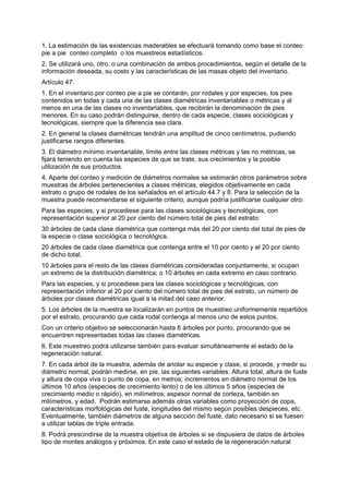 1. La estimación de las existencias maderables se efectuará tomando como base el conteo
pie a pie conteo completo o los muestreos estadísticos.
2. Se utilizará uno, otro, o una combinación de ambos procedimientos, según el detalle de la
información deseada, su costo y las características de las masas objeto del inventario.
Artículo 47.
1. En el inventario por conteo pie a pie se contarán, por rodales y por especies, los pies
contenidos en todas y cada una de las clases diamétricas inventariables o métricas y al
menos en una de las clases no inventariables, que recibirán la denominación de pies
menores. En su caso podrán distinguirse, dentro de cada especie, clases sociológicas y
tecnológicas, siempre que la diferencia sea clara.
2. En general la clases diamétricas tendrán una amplitud de cinco centímetros, pudiendo
justificarse rangos diferentes.
3. El diámetro mínimo inventariable, límite entre las clases métricas y las no métricas, se
fijará teniendo en cuenta las especies de que se trate, sus crecimientos y la posible
utilización de sus productos.
4. Aparte del conteo y medición de diámetros normales se estimarán otros parámetros sobre
muestras de árboles pertenecientes a clases métricas, elegidos objetivamente en cada
estrato o grupo de rodales de los señalados en el artículo 44.7 y 8. Para la selección de la
muestra puede recomendarse el siguiente criterio, aunque podría justificarse cualquier otro:
Para las especies, y si procediese para las clases sociológicas y tecnológicas, con
representación superior al 20 por ciento del número total de pies del estrato:
30 árboles de cada clase diamétrica que contenga más del 20 por ciento del total de pies de
la especie o clase sociológica o tecnológica.
20 árboles de cada clase diamétrica que contenga entre el 10 por ciento y el 20 por ciento
de dicho total.
10 árboles para el resto de las clases diamétricas consideradas conjuntamente, si ocupan
un extremo de la distribución diamétrica; o 10 árboles en cada extremo en caso contrario.
Para las especies, y si procediese para las clases sociológicas y tecnológicas, con
representación inferior al 20 por ciento del número total de pies del estrato, un número de
árboles por clases diamétricas igual a la mitad del caso anterior.
5. Los árboles de la muestra se localizarán en puntos de muestreo uniformemente repartidos
por el estrato, procurando que cada rodal contenga al menos uno de estos puntos.
Con un criterio objetivo se seleccionarán hasta 6 árboles por punto, procurando que se
encuentren representadas todas las clases diamétricas.
6. Este muestreo podrá utilizarse también para evaluar simultáneamente el estado de la
regeneración natural.
7. En cada árbol de la muestra, además de anotar su especie y clase, si procede, y medir su
diámetro normal, podrán medirse, en pie, las siguientes variables: Altura total, altura de fuste
y altura de copa viva o punto de copa, en metros; incrementos en diámetro normal de los
últimos 10 años (especies de crecimiento lento) o de los últimos 5 años (especies de
crecimiento medio o rápido), en milímetros; espesor normal de corteza, también en
milímetros, y edad. Podrán estimarse además otras variables como proyección de copa,
características morfológicas del fuste, longitudes del mismo según posibles despieces, etc.
Eventualmente, también diámetros de alguna sección del fuste, dato necesario si se fuesen
a utilizar tablas de triple entrada.
8. Podrá prescindirse de la muestra objetiva de árboles si se dispusiera de datos de árboles
tipo de montes análogos y próximos. En este caso el estado de la regeneración natural
 