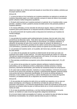 deberá ser objeto de un informe selvícola basado en recorridos de los rodales y estratos que
se juzgue oportuno visitar.
Artículo 48.
1. La toma de datos en los inventarios por muestreo estadístico se realizará en parcelas de
muestreo dispuestas según una malla cuadrada, aunque en casos de relieve muy acusado
podrán utilizarse mallas triangulares equiláteras.
2. El diseño del inventario por muestreo precisará, en general, de un muestreo piloto, cuyas
parcelas, variables a medir y posterior proceso de datos será lo más parecido posible al
muestreo definitivo.
3. En masas artificiales y en las naturales de estructura regular, dada su uniformidad, el
muestreo piloto podrá basarse en un esquema sencillo (muestreo relascópico u otros).
4. Se podrá prescindir del muestreo piloto si dispusiera de inventarios por muestreo de
montes análogos.
Artículo 49.
1. Las parcelas de muestreo serán preferentemente circulares, bien de radio único, bien
concéntricas de diferentes radios. Este último tipo será el aconsejable en casos de gran
heterogeneidad diamétrica. En este sentido se recomienda, con carácter orientativo, la
utilización de parcelas de radio único cuando el rango de variación de diámetros no
sobrepase los 20 centímetros; parcelas de dos radios cuando dicho rango se sitúe entre 20
y 40 centímetros; y parcelas de tres radios cuando se superan los 40 centímetros.
2. Las parcelas de muestreo serán, en lo posible, del mismo tipo y tamaño, al menos dentro
de cada estrato.
3. Los radios de las parcelas de muestreo se determinarán de tal modo que cada una
contenga como media 15 pies métricos. Con esta cifra promedio las masas con menos de
100 pies por hectárea precisarán radios superiores a 22 metros. En tal caso, se considera
preferible proceder al inventario por conteo pie a pie.
4. Para parcelas concéntricas se proponen como cifras orientativas radios de 5, 10 y 20
metros.
5. Los centros de las parcelas de muestreo deberán señalarse mediante estaquillas
perdurables y con su referencia (rumbos y distancias) a árboles cercanos o marcas
próximas y fácilmente identificables, para facilitar las necesarias tareas de comprobación.
6. En cada rodal se deberá describir, mediante un croquis detallado, el itinerario de acceso
al centro de al menos dos parcelas de muestreo, suficientemente alejadas, partiendo desde
unos puntos del terreno claramente identificables. En el centro de dichas parcelas se
enterrará un tubo metálico que permita su ulterior identificación con motivo del siguiente
inventario y el establecimiento de un dispositivo de inventario forestal continuo.
Artículo 50.
1. En las parcelas de muestreo de radio único se medirán por especies y en su caso por
clases sociológicas y tecnológicas, los diámetros normales de cada pie métrico, al
centímetro más próximo, y en dirección perpendicular al radio de la parcela en dicho punto.
Asimismo se contarán todos los pies no métricos dentro de un círculo concéntrico de 3 a 5
metros de radio.
2. En el caso de parcelas concéntricas, y con las mismas precisiones que en el punto
anterior, se medirán en cada círculo las siguientes categorías diamétricas:
En el círculo interior (radio aconsejable de 5 metros), se medirán los pies de todas las clases
diamétricas inventariables. Se contarán además todos los pies no métricos.
 