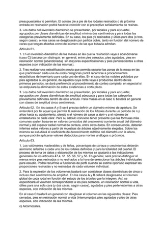 presupuestarias lo permitan. El conteo pie a pie de los rodales resinados o de próxima
entrada en resinación podrá hacerse coincidir con el preceptivo señalamiento de resinas.
3. Los datos del inventario diamétrico se presentarán, por rodales y para el cuartel,
agrupados por clases diamétricas de amplitud mínima dos centímetros y para todas las
categorías previamente definidas. En su caso, los pies ya resinados y útiles para dos (o tres,
según casos), o más caras se desglosarán por partida doble, tanto en función del número de
caras que tengan abiertas como del número de las que todavía admitan.
Artículo 61.
1. En el inventario diamétrico de las masas en las que la resinación vaya a abandonarse
(caso C) bastará con distinguir, en general, entre pies cerrados, pies agotados, pies en
resinación normal (abandonada) sin mayores especificaciones y pies pertenecientes a otras
especies (con indicación de las mismas).
2. Tras realizar una estratificación previa que permita separar las zonas de la masa en las
que predominen cada una de estas categorías podrá recurrirse a procedimientos
estadísticos de inventario para cada una de ellas. En el caso de los rodales poblados por
pies agotados o, en general, de aquellos cuya corta vaya a producirse dentro de los
primeros períodos, se dará preferencia al procedimiento de conteo completo, en especial si
se estipulara la eliminación de estas existencias a corto plazo.
3. Los datos del inventario diamétrico se presentarán, por rodales y para el cuartel,
agrupados por clases diamétricas de amplitud adecuada y para todas las categorías
previamente definidas dentro de este artículo. Para masas en el caso C bastará en general
con clases de amplitud cinco centímetros.
Artículo 62. En los casos A y B será preciso definir un diámetro mínimo de apertura. Se
entenderá por tal aquel que permita la resinación de los árboles durante un período de n.p
años hasta su agotamiento, siendo n el número de caras a abrir y p el número de
entalladuras de cada cara: Para su cálculo conviene tener presente que las fórmulas más
comunes suelen basarse en valores conocidos del crecimiento corriente anual del diámetro
normal y del espesor radial normal de corteza, entre otros datos. En consecuencia, deberán
inferirse estos valores a partir de muestras de árboles objetivamente elegidas. Sobre los
mismos se estudiará el coeficiente de decrecimiento métrico del diámetro con la altura,
aunque podrán aplicarse valores deducidos para montes análogos o próximos.
Artículo 63.
1. Los volúmenes maderables y de leñas, porcentajes de corteza y crecimientos deberán
asimismo referirse a cada uno de los rodales definidos y para la totalidad del cuartel. El
proceso de toma de datos y elaboración de los mismos se ajustará a las indicaciones
generales de los artículos 47.4, 51, 55, 56, 57 y 58. En general, será preciso distinguir al
menos entre pies resinados y no resinados a la hora de seleccionar los árboles individuales
para estudio. Podrá recurrirse a funciones de perfil cuando se estime oportuno expresar las
proporciones resinadas y no resinadas de cada volumen individual.
2. Para la expresión de los volúmenes bastará con considerar clases diamétricas de cinco o
incluso diez centímetros de amplitud. En los casos A y B deberá desglosarse el volumen
global de cada rodal en función del estado de los árboles que lo integren. Así, se
especificará el volumen correspondiente a los pies cerrados, en resinación normal a vida,
útiles para una sola cara (y dos caras, según casos), agotados y pies pertenecientes a otras
especies, con indicación de las mismas.
En el caso C bastará en general con desglosar el volumen en las siguientes clases: Pies
cerrados, pies en resinación normal a vida (interrumpida), pies agotados y pies de otras
especies, con indicación de las mismas.
c) Alcornocales.
 