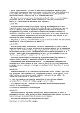 3. En las zonas próximas a los cursos de agua el tipo de tratamiento diferenciado será
indispensable para asegurar la permanencia del microclima de ribera, debiendo llegarse, si
fuese posible, a la entresaca pie a pie e incluso a la no intervención. Se vigilarán las
operaciones de apeo y saca para que no se dañen estos enclaves.
4. No obstante, en zonas con riesgo elevado de incendios forestales no podrán adoptarse
plenamente este tipo de medidas, siendo necesarias las habituales operaciones de
desbroces y cortas destinadas a implantar áreas cortafuego.
Artículo 128.
1. El mantenimiento de pequeños rasos en el interior de la masa forestal es un factor
importante para el mantenimiento de la biodiversidad. En este sentido, y siempre que los
rasos no supongan extensiones importantes o permitan el desarrollo de formaciones
vegetales muy combustibles, se estudiará la posibilidad de mantenerlos, evitando su
repoblación artificial con motivo de las cortas de regeneración de las masas circundantes.
2. La creación de rasos, aprovechando pequeñas perturbaciones como derribos, es otra
posibilidad que deberá estudiarse convenientemente.
3. En general, la apertura y el mantenimiento de pequeños rasos resultará más fácil y menos
oneroso en las zonas de peor calidad de la estación.
Artículo 129.
1. Además de los árboles monumentales, declarados previamente como tales, o que se
hayan identificado en el inventario, será conveniente mantener algunos pies de edades muy
superiores a la de madurez, dado el papel que juegan desde los puntos de vista del paisaje,
de la conservación de la fauna, o simplemente como indicadores de la longevidad de la
especie. Pueden proponerse cifras indicativas de uno a tres por hectárea como mínimo,
elegidos, a ser posible, entre los de menor valor comercial.
2. Igualmente, se recomienda conservar en pie algunos ejemplares de árboles secos y
huecos, refugios temporales o lugares de nidificación de fauna de interés.
A este respecto pueden recomendarse cifras de 1 a 10 árboles cada 5 hectáreas, bien
repartidos por la unidad selvícola de corta, y siempre que no se trate de árboles atacados
por plagas o enfermedades que puedan poner en peligro el estado fitosanitario de la masa
circundante.
Artículo 130.
1. Podrán establecerse, en las unidades selvícolas de corta, árboles aislados o agrupados,
más numerosos, como reserva a cortar a edades muy superiores a la de madurez, con la
doble finalidad de proporcionar en su día productos maderables de alta calidad y de
contribuir al mantenimiento de la biodiversidad.
En estos casos será necesario estudiar la estabilidad de estos árboles, aislados o
agrupados, frente a daños meteorológicos, plagas y enfermedades.
2. Los calendarios de corta y saca se acomodarán a los requisitos fenológicos de las
especies de fauna catalogada.
D) Elección de tratamientos: Cortas de mejora.
Artículo 131.
1. En masas coetáneas, regulares y semirregulares la elección de cortas de mejora se
reducirá en la práctica a la del régimen de claras más adecuado a los objetivos concretos de
la ordenación, y a las características de las especies principales.
2. En la elección del régimen de claras se tendrá en cuenta:
Los riesgos de erosión, incendios y plagas.
 
