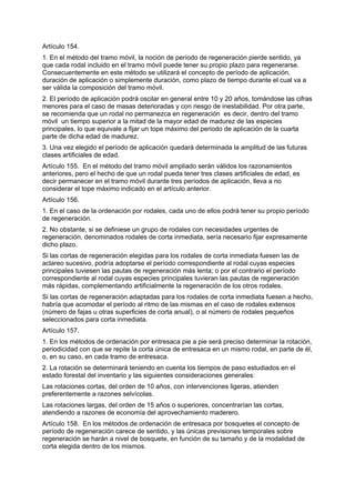 Artículo 154.
1. En el método del tramo móvil, la noción de período de regeneración pierde sentido, ya
que cada rodal incluido en el tramo móvil puede tener su propio plazo para regenerarse.
Consecuentemente en este método se utilizará el concepto de período de aplicación,
duración de aplicación o simplemente duración, como plazo de tiempo durante el cual va a
ser válida la composición del tramo móvil.
2. El período de aplicación podrá oscilar en general entre 10 y 20 años, tomándose las cifras
menores para el caso de masas deterioradas y con riesgo de inestabilidad. Por otra parte,
se recomienda que un rodal no permanezca en regeneración es decir, dentro del tramo
móvil un tiempo superior a la mitad de la mayor edad de madurez de las especies
principales, lo que equivale a fijar un tope máximo del periodo de aplicación de la cuarta
parte de dicha edad de madurez.
3. Una vez elegido el período de aplicación quedará determinada la amplitud de las futuras
clases artificiales de edad.
Artículo 155. En el método del tramo móvil ampliado serán válidos los razonamientos
anteriores, pero el hecho de que un rodal pueda tener tres clases artificiales de edad, es
decir permanecer en el tramo móvil durante tres períodos de aplicación, lleva a no
considerar el tope máximo indicado en el artículo anterior.
Artículo 156.
1. En el caso de la ordenación por rodales, cada uno de ellos podrá tener su propio período
de regeneración.
2. No obstante, si se definiese un grupo de rodales con necesidades urgentes de
regeneración, denominados rodales de corta inmediata, sería necesario fijar expresamente
dicho plazo.
Si las cortas de regeneración elegidas para los rodales de corta inmediata fuesen las de
aclareo sucesivo, podría adoptarse el período correspondiente al rodal cuyas especies
principales tuviesen las pautas de regeneración más lenta; o por el contrario el período
correspondiente al rodal cuyas especies principales tuvieran las pautas de regeneración
más rápidas, complementando artificialmente la regeneración de los otros rodales.
Si las cortas de regeneración adaptadas para los rodales de corta inmediata fuesen a hecho,
habría que acomodar el período al ritmo de las mismas en el caso de rodales extensos
(número de fajas u otras superficies de corta anual), o al número de rodales pequeños
seleccionados para corta inmediata.
Artículo 157.
1. En los métodos de ordenación por entresaca pie a pie será preciso determinar la rotación,
periodicidad con que se repite la corta única de entresaca en un mismo rodal, en parte de él,
o, en su caso, en cada tramo de entresaca.
2. La rotación se determinará teniendo en cuenta los tiempos de paso estudiados en el
estado forestal del inventario y las siguientes consideraciones generales:
Las rotaciones cortas, del orden de 10 años, con intervenciones ligeras, atienden
preferentemente a razones selvícolas.
Las rotaciones largas, del orden de 15 años o superiores, concentrarían las cortas,
atendiendo a razones de economía del aprovechamiento maderero.
Artículo 158. En los métodos de ordenación de entresaca por bosquetes el concepto de
período de regeneración carece de sentido, y las únicas previsiones temporales sobre
regeneración se harán a nivel de bosquete, en función de su tamaño y de la modalidad de
corta elegida dentro de los mismos.
 