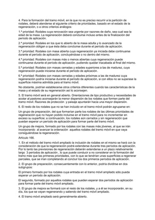 4. Para la formación del tramo móvil, en la que no es preciso recurrir a la partición de
rodales, deberá atenderse al siguiente criterio de prioridades, basado en el estado de la
regeneración, o a otros criterios análogos:
1.ª prioridad: Rodales cuya renovación sea urgente por razones de daño, sea cual sea la
edad de la masa. La regeneración deberá concluirse incluso antes de la finalización del
período de aplicación.
2.ª prioridad: Rodales en los que lo abierto de la masa adulta y lo avanzado de la
regeneración obligan a que ésta deba concluirse durante el período de aplicación.
3.ª prioridad: Rodales con masa abierta cuya regeneración ya iniciada debe continuarse
durante el período de aplicación, concluyéndose o no dentro del mismo.
4.ª prioridad: Rodales con masas más o menos abiertas cuya regeneración puede
continuarse durante el período de aplicación, pudiendo quedar inacabada al final del mismo.
5.ª prioridad: Rodales con masas cerradas y edades superiores a las de madurez, cuya
regeneración puede iniciarse durante el período de aplicación.
6.ª prioridad: Rodales con masas cerradas y edades próximas a las de madurez cuya
regeneración podría iniciarse durante el período de aplicación, si con ellos no se superase la
superficie máxima admitida para el tramo móvil.
No obstante, podrían establecerse otros criterios diferentes cuando las características de la
masa y el estado de su regeneración así lo aconsejen.
5. El tramo móvil será en general abierto. Orientaciones de tipo productivo y necesidades de
acotar al pastoreo aconsejarán la menor dispersión de los rodales que formen parte del
tramo móvil. Razones de protección y paisaje apuntarán hacia una mayor dispersión.
6. El resto de los rodales que no se han incluido en el tramo móvil podrán agruparse en:
Un grupo de preparación, del que formarían parte los rodales de las últimas prioridades de
regeneración que no hayan podido incluirse en el tramo móvil para no incrementar en
exceso su superficie; a continuación, los rodales aún cerrados y sin regeneración que
puedan esperar un período de aplicación para formar parte del tramo móvil.
Un grupo de mejora, formado por los rodales con las masas más jóvenes, al que se irán
incorporando al avanzar la ordenación aquellos rodales del tramo móvil en que vaya
consiguiéndose la regeneración.
Artículo 166.
1. En el método del tramo móvil ampliado la inclusión de rodales en el mismo se hará con la
consideración de que la regeneración podrá extenderse durante tres períodos de aplicación.
Por lo tanto las previsiones de regeneración deberán extenderse a un plazo relativamente
largo 3 períodos de aplicación , lo que puede conducir a no considerar en la formación del
tramo más que las primeras prioridades, con lo que se tendrían unas superficies a regenerar
parciales, que se irían completando al concluir los dos primeros períodos de aplicación.
2. El grupo de preparación, consecuentemente con lo anterior, podría dividirse en dos
subgrupos:
El primero formado por los rodales cuya entrada en el tramo móvil ampliado sólo pueda
esperar un período de aplicación.
El segundo, formado por aquellos rodales que pueden esperar dos períodos de aplicación
para formar parte del tramo móvil ampliado.
3. El grupo de mejora se formará con el resto de los rodales, y a él se incorporarán, en su
día, los que se vayan regenerando y saliendo del tramo móvil ampliado.
4. El tramo móvil ampliado será generalmente abierto.
 