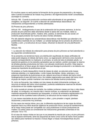 En muchos casos no será preciso la formación de los grupos de preparación y de mejora,
salvo cuando la existencia de masas muy jóvenes o de regeneraciones recién consolidadas
aconsejen lo contrario.
Artículo 180. Cuando la producción corchera esté subordinada al uso ganadero o
cinegético, se seguirán en cuanto a elección de características dasocráticas las
indicaciones correspondientes a montes adehesados.
D) Pinares de pino piñonero.
Artículo 181. Análogamente al caso de la ordenación de los pinares resineros, la de los
pinares de pino piñonero debe abordarse desde la óptica del uso múltiple, dada su
producción diversificada (piñón, madera, leña, pastos), la demanda de uso social y el
evidente papel protector de muchos de estos montes arbolados.
Por ello deberán elegirse las características dasocráticas más flexibles que atiendan a la
problemática reseñada de uso múltiple. La variada tipología de los pinares de piñonero en
Castilla y León, y la estructura de sus masas, refuerzan la elección de una planificación
flexible.
Artículo 182.
1. La elección de método de ordenación para pinares de pino piñonero se hará atendiendo a
las siguientes consideraciones:
Si se presenta una tendencia hacia una distribución equilibrada de clases artificiales de
edad podrá elegirse el método del tramo único. La regeneración del tramo único durante el
período correspondiente no implicará, en principio, la corta de todo el arbolado adulto. La
experiencia gestora y/o los estudios apropiados que se realicen, podrán aconsejar la reserva
de árboles grandes productores de fruto y con elevado rendimiento de piñón. Esta reserva
permanecerá en el futuro grupo de mejora hasta que decaiga la producción o se detecte una
presencia importante de pudriciones en pie.
Si existiera un fuerte desequilibrio inicial de clases de edad, se estuviera ante masas
extensas abiertas y no regeneradas, o ante masas decrépitas, claras, extensas y con
presencia importante de pudriciones en pie, deberá recurrirse al método del tramo móvil.
Análogamente al caso del tramo único, los rodales regenerados que pasen del tramo móvil
al grupo de mejora, podrán mantener una reserva de árboles buenos productores.
Si, como es frecuente, hay rodales con tres clases de edad cíclicamente contiguas, se
recurrirá al método del tramo móvil ampliado, pudiendo establecerse reservas de árboles
productores en los rodales regenerados.
Si, como sucede en pinares de montaña, los rodales contienen masas con tres o más clases
de edad, no contiguas y en mezcla más o menos confusa, su ordenación se planteará
mediante esquemas de entresaca por bosquetes, e incluso de entresaca regularizada si la
extensión de los cuarteles fuese suficiente y la estructura de las masas lo permitiese.
2. Las masas mezcladas de pino piñonero o albar, y pino pinaster o negral, plantean
situaciones y soluciones muy diversas.
En los casos de mezcla íntima, pie a pie, la diferente arquitectura de las copas de dichas
especies hace muy difícil alcanzar objetivos de producción futura, aunque el mantenimiento
de la masa mixta puede ser compatible con usos protectores e incluso productores de
madera. En estos casos se considerarán las indicaciones generales contenidas en los
artículos 133 a 172.
En el caso de masas mixtas en las que no se presente la mezcla pie a pie y el pino piñonero
sea la especie dominante, tanto los esquemas de tramo único como de tramo móvil pueden
ser válidos para mantener la mezcla e incluso llegar a masas monoespecíficas de pino
piñonero.
 