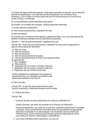 3. El plazo de vigencia del plan especial medio plazo coincidirá, en general, con la mitad del
período de regeneración, o la mitad del período de aplicación; con la rotación de la
entresaca, y con la mitad o la tercera parte del turno de transformación en el caso de las
cortas a hecho y a matarrasa.
En casos justificados podrán adoptarse otros plazos.
Se tenderá, en la medida de lo posible, a planes especiales decenales.
4. El plan especial comprenderá:
Un plan de aprovechamientos y regulación de usos.
Un plan de mejoras.
Se concluirá con un balance entre ingresos y gastos previstos, y con una evaluación de las
posibles incidencias ecológicas de las operaciones propuestas.
Sección 1.ª Plan de aprovechamiento y regulación de usos
Artículo 196. El plan de aprovechamientos y regulación de usos podrá desglosarse en
algunos de los siguientes apartados:
 a) Plan de cortas.
 b) Plan de resinación.
 c) Plan de descorche.
 d) Plan de aprovechamiento de pastos.
 e) Plan de aprovechamiento de frutos y de material forestal
de reproducción.
 f) Plan cinegético.
 g) Plan piscícola.
 h) Regulación del uso social o recreativo intensivo.
 i) Regulación del uso social o recreativo extensivo.
 j) Regulación del uso científico (reservas).

Podrán establecerse cualesquiera otros planes de
aprovechamiento o de regulación que afecten a las
utilizaciones definidas en el Título II.

a) Plan de cortas.

Artículo 197. El plan de cortas determinará la clase,
cuantía, localización y calendario tentativo de las mismas.

a.1.) Clases de cortas.

Artículo 198.

  1. A efectos del plan de aprovechamientos las cortas se clasificarán en:

     Cortas ordinarias, que serán las previstas en el Proyecto de Ordenación.
     Cortas extraordinarias, que serán las no previstas, pudiendo subdividirse en motivadas
     y forzosas. Cortas extraordinarias motivadas serían las procedentes de operaciones
     selvícolas no previstas en el plan especial, o las necesarias para la creación de
     infraestructuras. Cortas extraordinarias forzosas serían las originadas por daños
     provocados por factores meteorológicos o atmosféricos.
  2. Las cortas ordinarias podrán clasificarse, a su vez, en:
 