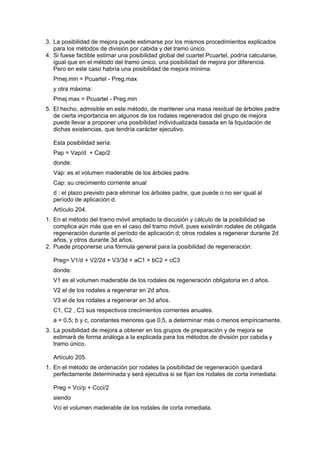 3. La posibilidad de mejora puede estimarse por los mismos procedimientos explicados
   para los métodos de división por cabida y del tramo único.
4. Si fuese factible estimar una posibilidad global del cuartel Pcuartel, podría calcularse,
   igual que en el método del tramo único, una posibilidad de mejora por diferencia.
   Pero en este caso habría una posibilidad de mejora mínima:
   Pmej.min = Pcuartel - Preg.max
   y otra máxima:
   Pmej.max = Pcuartel - Preg.min
5. El hecho, admisible en este método, de mantener una masa residual de árboles padre
   de cierta importancia en algunos de los rodales regenerados del grupo de mejora
   puede llevar a proponer una posibilidad individualizada basada en la liquidación de
   dichas existencias, que tendría carácter ejecutivo.

   Esta posibilidad sería:
   Pap = Vap/d + Cap/2
   donde:
   Vap: es el volumen maderable de los árboles padre.
   Cap: su crecimiento corriente anual
   d : el plazo previsto para eliminar los árboles padre, que puede o no ser igual al
   período de aplicación d.
   Artículo 204.
1. En el método del tramo móvil ampliado la discusión y cálculo de la posibilidad se
   complica aún más que en el caso del tramo móvil, pues existirán rodales de obligada
   regeneración durante el período de aplicación d; otros rodales a regenerar durante 2d
   años, y otros durante 3d años.
2. Puede proponerse una fórmula general para la posibilidad de regeneración:

   Preg= V1/d + V2/2d + V3/3d + aC1 + bC2 + cC3
   donde:
   V1 es el volumen maderable de los rodales de regeneración obligatoria en d años.
   V2 el de los rodales a regenerar en 2d años.
   V3 el de los rodales a regenerar en 3d años.
   C1, C2 , C3 sus respectivos crecimientos corrientes anuales.
   a = 0,5; b y c, constantes menores que 0,5, a determinar más o menos empíricamente.
3. La posibilidad de mejora a obtener en los grupos de preparación y de mejora se
   estimará de forma análoga a la explicada para los métodos de división por cabida y
   tramo único.

   Artículo 205.
1. En el método de ordenación por rodales la posibilidad de regeneración quedará
   perfectamente determinada y será ejecutiva si se fijan los rodales de corta inmediata:

   Preg = Vci/p + Ccci/2
   siendo
   Vci el volumen maderable de los rodales de corta inmediata.
 