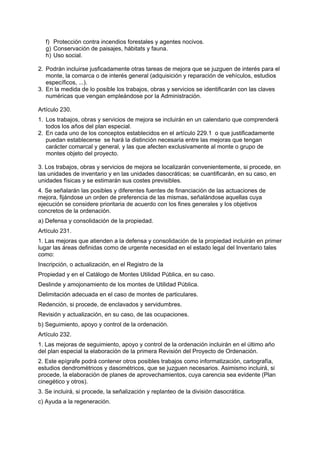 f) Protección contra incendios forestales y agentes nocivos.
   g) Conservación de paisajes, hábitats y fauna.
   h) Uso social.

2. Podrán incluirse jusficadamente otras tareas de mejora que se juzguen de interés para el
   monte, la comarca o de interés general (adquisición y reparación de vehículos, estudios
   específicos, ...).
3. En la medida de lo posible los trabajos, obras y servicios se identificarán con las claves
   numéricas que vengan empleándose por la Administración.

Artículo 230.
1. Los trabajos, obras y servicios de mejora se incluirán en un calendario que comprenderá
   todos los años del plan especial.
2. En cada uno de los conceptos establecidos en el artículo 229.1 o que justificadamente
   puedan establecerse se hará la distinción necesaria entre las mejoras que tengan
   carácter comarcal y general, y las que afecten exclusivamente al monte o grupo de
   montes objeto del proyecto.

3. Los trabajos, obras y servicios de mejora se localizarán convenientemente, si procede, en
las unidades de inventario y en las unidades dasocráticas; se cuantificarán, en su caso, en
unidades físicas y se estimarán sus costes previsibles.
4. Se señalarán las posibles y diferentes fuentes de financiación de las actuaciones de
mejora, fijándose un orden de preferencia de las mismas, señalándose aquellas cuya
ejecución se considere prioritaria de acuerdo con los fines generales y los objetivos
concretos de la ordenación.
a) Defensa y consolidación de la propiedad.
Artículo 231.
1. Las mejoras que atienden a la defensa y consolidación de la propiedad incluirán en primer
lugar las áreas definidas como de urgente necesidad en el estado legal del Inventario tales
como:
Inscripción, o actualización, en el Registro de la
Propiedad y en el Catálogo de Montes Utilidad Pública, en su caso.
Deslinde y amojonamiento de los montes de Utilidad Pública.
Delimitación adecuada en el caso de montes de particulares.
Redención, si procede, de enclavados y servidumbres.
Revisión y actualización, en su caso, de las ocupaciones.
b) Seguimiento, apoyo y control de la ordenación.
Artículo 232.
1. Las mejoras de seguimiento, apoyo y control de la ordenación incluirán en el último año
del plan especial la elaboración de la primera Revisión del Proyecto de Ordenación.
2. Este epígrafe podrá contener otros posibles trabajos como informatización, cartografía,
estudios dendrométricos y dasométricos, que se juzguen necesarios. Asimismo incluirá, si
procede, la elaboración de planes de aprovechamientos, cuya carencia sea evidente (Plan
cinegético y otros).
3. Se incluirá, si procede, la señalización y replanteo de la división dasocrática.
c) Ayuda a la regeneración.
 