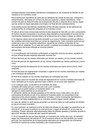 correspondientes crecimientos diamétricos investigados en las muestras de árboles en pie
medidos en el inventario inicial.
De la distribución diamétrica de cada año se detraerán las cortas de todo tipo, ordinarias y
extraordinarias, estimadas en número de pies por especies y clases diamétricas. Este
número de pies se deducirá antes de la proyección del año o después de la misma, según
que las cortas se hayan ejecutado al principio o al final del año correspondiente.
A las distribuciones diamétricas resultantes al final del plan especial, se les aplicarán las
mismas tarifas de ordenación utilizadas en el inventario inicial.
El cálculo de la masa incorporada durante el plan especial se hará año por año, computando
el número de pies incorporado a la primera clase diamétrica inventariable en función de los
crecimientos diamétricos de esta clase y de la frecuencia de la clase o clases no métricas.
4. En algunos casos será conveniente proceder a un nuevo inventario parcial que afecte a
las unidades selvícolas recorridas por cortas de regeneración. Este inventario podrá ser por
conteo pie a pie o por muestreo estadístico, siguiendo los criterios contenidos en los
artículos 46 en adelante. En el resto del cuartel o cuarteles se procederá a la actualización
del inventario del modo indicado en el punto anterior.
Artículo 254.
1. La actualización del inventario contemplará un segundo conjunto de casos, aquellos en
los que el final del plan especial caducado coincida con:
El final del turno en los montes ordenados por división en cabida y en los montes medios.
El final del período de regeneración en los montes ordenados por tramos periódicos y tramo
único.
El final del período de aplicación en los montes ordenados por tramo móvil y tramo móvil
ampliado.
El final del plazo de regeneración inmediata o urgente en los montes ordenados por rodales
y por entresaca de bosquetes.
El final de la rotación en los montes ordenados por entresaca pie a pie.
2. En estos casos se iniciarán las cortas de regeneración en nuevas unidades selvícolas de
corta, definidas ya en el plan general o bien a definir, en el nuevo plan especial.
3. En cualquier caso, se decidirá si el inventario de estas
unidades selvícolas será por conteo pie a pie o por muestreo,
para lo cual se podrá realizar un muestreo piloto, y se
aplicará el criterio definido en el artículo 53.1
4. Utilizando valores de árboles apeados en los últimos cinco o diez años o los de la
submuestra de árboles en pie, si se efectuó el muestreo piloto, se comprobará si las
relaciones entre alturas totales y diámetros normales, y entre incrementos diamétricos y
diámetros normales establecidos en el inventario anterior siguen siendo válidas.
En caso de validez no será preciso proceder a la toma de datos en submuestras de árboles
en pie en el nuevo inventario.
En caso contrario, se realizará la toma de datos de árboles en pie según se especifica en el
artículo 47, si el nuevo inventario va a ser pie a pie; o según el artículo 51, si va a ser por
muestreo. Podrán utilizarse alternativamente datos de árboles apeados y medidos durante la
ejecución del plan de cortas del plan especial caducado.
5. En el supuesto de que se haya decidido un inventario por conteo pie a pie, se realizará
según las indicaciones del artículo 47. Si el inventario anterior se hizo también por conteo
pie a pie, los crecimientos de la masa podrán estimarse por comparación de inventarios,
teniendo en cuenta las cortas realizadas y las incorporaciones.
 