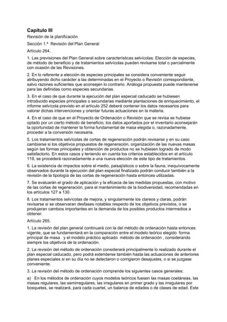Capítulo III
Revisión de la planificación
Sección 1.ª Revisión del Plan General
Artículo 264.
1. Las previsiones del Plan General sobre características selvícolas: Elección de especies,
de método de beneficio y de tratamientos selvícolas pueden revisarse total o parcialmente
con ocasión de las Revisiones.
2. En lo referente a elección de especies principales se considera conveniente seguir
atribuyendo dicho carácter a las determinadas en el Proyecto o Revisión correspondiente,
salvo razones suficientes que aconsejen lo contrario. Análoga propuesta puede mantenerse
para las definidas como especies secundarias.
3. En el caso de que durante la ejecución del plan especial caducado se hubiesen
introducido especies principales o secundarias mediante plantaciones de enriquecimiento, el
informe selvícola previsto en el artículo 252 deberá contener los datos necesarios para
valorar dichas intervenciones y orientar futuras actuaciones en la materia.
4. En el caso de que en el Proyecto de Ordenación o Revisión que se revisa se hubiese
optado por un cierto método de beneficio, los datos aportados por el inventario aconsejarán
la oportunidad de mantener la forma fundamental de masa elegida o, razonadamente,
proceder a la conversión necesaria.
5. Los tratamientos selvícolas de cortas de regeneración podrán revisarse y en su caso
cambiarse si los objetivos propuestos de regeneración, organización de las nuevas masas
según las formas principales y obtención de productos no se hubiesen logrado de modo
satisfactorio. En estos casos y teniendo en cuenta los criterios establecidos en el artículo
119, se procederá razonadamente a una nueva elección de este tipo de tratamientos.
6. La existencia de impactos sobre el medio, paisajísticos o sobre la fauna, inequívocamente
observados durante la ejecución del plan especial finalizado podrán conducir también a la
revisión de la tipología de las cortas de regeneración hasta entonces utilizadas.
7. Se evaluarán el grado de aplicación y la eficacia de las medidas propuestas, con motivo
de las cortas de regeneración, para el mantenimiento de la biodiversidad, recomendadas en
los artículos 127 a 130.
8. Los tratamientos selvícolas de mejora, y singularmente los clareos y claras, podrán
revisarse si se observaran desfases notables respecto de los objetivos previstos, o se
produjeran cambios importantes en la demanda de los posibles productos intermedios a
obtener.
Artículo 265.
1. La revisión del plan general continuará con la del método de ordenación hasta entonces
vigente, que se fundamentará en la comparación entre el modelo teórico elegido forma
principal de masa y el modelo práctico aplicado método de ordenación , considerando
siempre los objetivos de la ordenación.
2. La revisión del método de ordenación considerará principalmente lo realizado durante el
plan especial caducado, pero podrá extenderse también hasta las actuaciones de anteriores
planes especiales si en su día no se detectaron o corrigieron desajustes, o si se juzgase
conveniente.
3. La revisión del método de ordenación comprende los siguientes casos generales:
a) En los métodos de ordenación cuyos modelos teóricos fuesen las masas coetáneas, las
masas regulares, las semirregulares, las irregulares en primer grado y las irregulares por
bosquetes, se realizará, para cada cuartel, un balance de edades o de clases de edad. Este
 