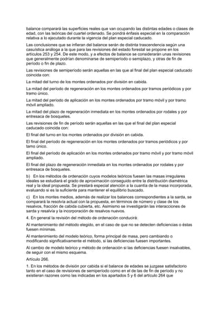 balance comparará las superficies reales que van ocupando las distintas edades o clases de
edad, con las teóricas del cuartel ordenado. Se pondrá énfasis especial en la comparación
relativa a lo ejecutado durante la vigencia del plan especial caducado.
Las conclusiones que se infieran del balance serán de distinta trascendencia según una
casuística análoga a la que para las revisiones del estado forestal se propone en los
artículos 253 y 254. De este modo, y a efectos de balance se considerarán unas revisiones
que generalmente podrían denominarse de semiperíodo o semiplazo, y otras de fin de
período o fin de plazo.
Las revisiones de semiperíodo serán aquellas en las que al final del plan especial caducado
coincida con:
La mitad del turno de los montes ordenados por división en cabida.
La mitad del período de regeneración en los montes ordenados por tramos periódicos y por
tramo único.
La mitad del período de aplicación en los montes ordenados por tramo móvil y por tramo
móvil ampliado.
La mitad del plazo de regeneración inmediata en los montes ordenados por rodales y por
entresaca de bosquetes.
Las revisiones de fin de período serán aquellas en las que el final del plan especial
caducado coincida con:
El final del turno en los montes ordenados por división en cabida.
El final del período de regeneración en los montes ordenados por tramos periódicos y por
tamo único.
El final del período de aplicación en los montes ordenados por tramo móvil y por tramo móvil
ampliado.
El final del plazo de regeneración inmediata en los montes ordenados por rodales y por
entresaca de bosquetes.
b) En los métodos de ordenación cuyos modelos teóricos fuesen las masas irregulares
ideales se estudiará el grado de aproximación conseguido entre la distribución diamétrica
real y la ideal propuesta. Se prestará especial atención a la cuantía de la masa incorporada,
evaluando si es la suficiente para mantener el equilibrio buscado.
c) En los montes medios, además de realizar los balances correspondientes a la sarda, se
comparará la resolvía actual con la propuesta, en términos de número y clase de los
resalvos, fracción de cabida cubierta, etc. Asimismo se investigarán las interacciones de
sarda y resalvía y la incorporación de resalvos nuevos.
4. En general la revisión del método de ordenación conducirá:
Al mantenimiento del método elegido, en el caso de que no se detecten deficiencias o éstas
fuesen mínimas.
Al mantenimiento del modelo teórico, forma principal de masa, pero cambiando o
modificando significativamente el método, si las deficiencias fuesen importantes.
Al cambio de modelo teórico y método de ordenación si las deficiencias fuesen insalvables,
de seguir con el mismo esquema.
Artículo 266.
1. En los métodos de división por cabida si el balance de edades se juzgase satisfactorio
tanto en el caso de revisiones de semiperíodo como en el de las de fin de período y no
existieran razones como las indicadas en los apartados 5 y 6 del artículo 264 que
 