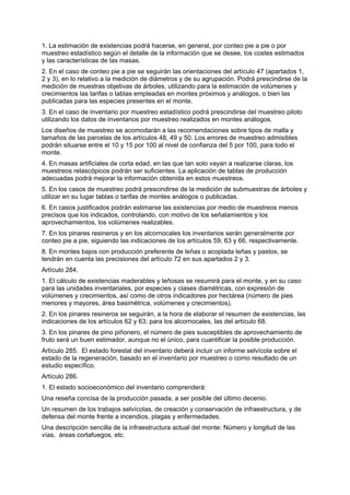 1. La estimación de existencias podrá hacerse, en general, por conteo pie a pie o por
muestreo estadístico según el detalle de la información que se desee, los costes estimados
y las características de las masas.
2. En el caso de conteo pie a pie se seguirán las orientaciones del artículo 47 (apartados 1,
2 y 3), en lo relativo a la medición de diámetros y de su agrupación. Podrá prescindirse de la
medición de muestras objetivas de árboles, utilizando para la estimación de volúmenes y
crecimientos las tarifas o tablas empleadas en montes próximos y análogos, o bien las
publicadas para las especies presentes en el monte.
3. En el caso de inventario por muestreo estadístico podrá prescindirse del muestreo piloto
utilizando los datos de inventarios por muestreo realizados en montes análogos.
Los diseños de muestreo se acomodarán a las recomendaciones sobre tipos de malla y
tamaños de las parcelas de los artículos 48, 49 y 50. Los errores de muestreo admisibles
podrán situarse entre el 10 y 15 por 100 al nivel de confianza del 5 por 100, para todo el
monte.
4. En masas artificiales de corta edad, en las que tan solo vayan a realizarse claras, los
muestreos relascópicos podrán ser suficientes. La aplicación de tablas de producción
adecuadas podrá mejorar la información obtenida en estos muestreos.
5. En los casos de muestreo podrá prescindirse de la medición de submuestras de árboles y
utilizar en su lugar tablas o tarifas de montes análogos o publicadas.
6. En casos justificados podrán estimarse las existencias por medio de muestreos menos
precisos que los indicados, controlando, con motivo de los señalamientos y los
aprovechamientos, los volúmenes realizables.
7. En los pinares resineros y en los alcornocales los inventarios serán generalmente por
conteo pie a pie, siguiendo las indicaciones de los artículos 59, 63 y 66, respectivamente.
8. En montes bajos con producción preferente de leñas o acoplada leñas y pastos, se
tendrán en cuenta las precisiones del artículo 72 en sus apartados 2 y 3.
Artículo 284.
1. El cálculo de existencias maderables y leñosas se resumirá para el monte, y en su caso
para las unidades inventariales, por especies y clases diamétricas, con expresión de
volúmenes y crecimientos, así como de otros indicadores por hectárea (número de pies
menores y mayores, área basimétrica, volúmenes y crecimientos).
2. En los pinares resineros se seguirán, a la hora de elaborar el resumen de existencias, las
indicaciones de los artículos 62 y 63; para los alcornocales, las del artículo 68.
3. En los pinares de pino piñonero, el número de pies susceptibles de aprovechamiento de
fruto será un buen estimador, aunque no el único, para cuantificar la posible producción.
Artículo 285. El estado forestal del inventario deberá incluir un informe selvícola sobre el
estado de la regeneración, basado en el inventario por muestreo o como resultado de un
estudio específico.
Artículo 286.
1. El estado socioeconómico del inventario comprenderá:
Una reseña concisa de la producción pasada, a ser posible del último decenio.
Un resumen de los trabajos selvícolas, de creación y conservación de infraestructura, y de
defensa del monte frente a incendios, plagas y enfermedades.
Una descripción sencilla de la infraestructura actual del monte: Número y longitud de las
vías, áreas cortafuegos, etc.
 