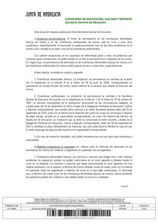 13 de 22
CONSEJERÍA DE EDUCACIÓN, CULTURA Y DEPORTE
Secretaría General de Educación
Esta actuación requiere autorización de la Secretaría General de Educación.
c) Ampliación de permanencia. El límite de permanencia en las enseñanzas elementales
básicas de música y en las enseñanzas profesionales de música será de cinco y ocho años
académicos, respectivamente. El alumnado no podrá permanecer más de dos años académicos en el
mismo curso, excepto en el sexto curso de las enseñanzas profesionales.
Con carácter excepcional, en los supuestos de enfermedad grave u otras circunstancias que
merezcan igual consideración, se podrá ampliar en un año la permanencia en cualquiera de los cursos.
En ningún caso, la permanencia del alumnado en las enseñanzas elementales básicas de música y en
las enseñanzas profesionales de música podrá superar los seis y nueve años, respectivamente.
A tales efectos, se tendrá en cuenta lo siguiente:
1. Enseñanzas elementales básicas: La ampliación de permanencia se solicitará de acuerdo
con lo establecido en el artículo 8 de la Orden de 24 de junio de 2009, correspondiendo su
autorización al Consejo Escolar del centro, previo informe de la persona que ostenta la Dirección del
mismo.
2. Enseñanzas profesionales: La ampliación de permanencia se solicitará a la Secretaría
General de Educación de acuerdo con lo establecido en al artículo 7 de la Orden de 25 de octubre de
2007. La solicitud, acompañada de la justificación documental de las circunstancias alegadas, se
cursará antes del 10 de septiembre de 2015 a través de la Delegación Territorial de Educación, Cultura
y Deporte correspondiente, que remitirá dicha solicitud a la citada Secretaría General antes del 25 de
septiembre de 2015, junto con el informe de la Dirección del centro en el que se comunique si dispone
de plaza escolar vacante en la especialidad correspondiente, así como del informe del Servicio de
Inspección de Educación. La resolución que se dicte se comunicará al centro docente, a través de la
Delegación Territorial de Educación, Cultura y Deporte correspondiente, antes del 30 de noviembre de
2015 y habilitará un plazo extraordinario de matrícula, que solo podrá hacerse efectiva en caso de que
el centro disponga de plaza escolar vacante en la especialidad correspondiente.
3. En caso de resolución favorable, solo podrá concederse por una vez para cada enseñanza y
especialidad.
d) Materias o asignaturas no superadas. Los criterios para la matrícula del alumnado en las
enseñanzas de música con materias o asignaturas no superadas son los siguientes:
1. Enseñanzas elementales básicas: Los alumnos o alumnas que tengan dos o más materias
pendientes de evaluación positiva no podrán matricularse en el curso siguiente y deberán repetir el
curso en su totalidad. Los alumnos o alumnas que hayan promocionado al curso siguiente con una
materia pendiente y no la superen al término del mismo deberán cursar de nuevo, junto con la materia
no superada, todas las asignaturas o materias del curso en el que están matriculados. El alumnado
que, al término del cuarto curso de las enseñanzas elementales básicas de música, tuviera pendiente
de evaluación positiva dos materias o más deberá repetir el curso en su totalidad.
Código Seguro de verificación:eUEC7gyyPMX+gXyzD2t7sw==. Permite la verificación de la integridad de una
copia de este documento electrónico en la dirección: https://www.juntadeandalucia.es/educacion/verificafirma
Este documento incorpora firma electrónica reconocida de acuerdo a la Ley 59/2003, de 19 de diciembre, de firma electrónica.
FIRMADO POR ELIA ROSA MALDONADO MALDONADO FECHA 24/02/2015
ID. FIRMA firma5.ced.junta-andalucia.es eUEC7gyyPMX+gXyzD2t7sw== PÁGINA 13/22
eUEC7gyyPMX+gXyzD2t7sw==
 