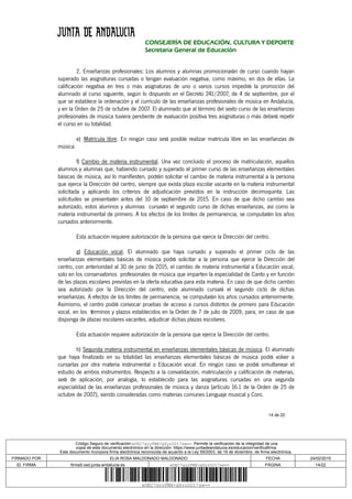 14 de 22
CONSEJERÍA DE EDUCACIÓN, CULTURA Y DEPORTE
Secretaría General de Educación
2. Enseñanzas profesionales: Los alumnos y alumnas promocionarán de curso cuando hayan
superado las asignaturas cursadas o tengan evaluación negativa, como máximo, en dos de ellas. La
calificación negativa en tres o más asignaturas de uno o varios cursos impedirá la promoción del
alumnado al curso siguiente, según lo dispuesto en el Decreto 241/2007, de 4 de septiembre, por el
que se establece la ordenación y el currículo de las enseñanzas profesionales de música en Andalucía,
y en la Orden de 25 de octubre de 2007. El alumnado que al término del sexto curso de las enseñanzas
profesionales de música tuviera pendiente de evaluación positiva tres asignaturas o más deberá repetir
el curso en su totalidad.
e) Matrícula libre. En ningún caso será posible realizar matrícula libre en las enseñanzas de
música.
f) Cambio de materia instrumental. Una vez concluido el proceso de matriculación, aquellos
alumnos y alumnas que, habiendo cursado y superado el primer curso de las enseñanzas elementales
básicas de música, así lo manifiesten, podrán solicitar el cambio de materia instrumental a la persona
que ejerce la Dirección del centro, siempre que exista plaza escolar vacante en la materia instrumental
solicitada y aplicando los criterios de adjudicación previstos en la instrucción decimoquinta. Las
solicitudes se presentarán antes del 10 de septiembre de 2015. En caso de que dicho cambio sea
autorizado, estos alumnos y alumnas cursarán el segundo curso de dichas enseñanzas, así como la
materia instrumental de primero. A los efectos de los límites de permanencia, se computarán los años
cursados anteriormente.
Esta actuación requiere autorización de la persona que ejerce la Dirección del centro.
g) Educación vocal. El alumnado que haya cursado y superado el primer ciclo de las
enseñanzas elementales básicas de música podrá solicitar a la persona que ejerce la Dirección del
centro, con anterioridad al 30 de junio de 2015, el cambio de materia instrumental a Educación vocal,
solo en los conservatorios profesionales de música que imparten la especialidad de Canto y en función
de las plazas escolares previstas en la oferta educativa para esta materia. En caso de que dicho cambio
sea autorizado por la Dirección del centro, este alumnado cursará el segundo ciclo de dichas
enseñanzas. A efectos de los límites de permanencia, se computarán los años cursados anteriormente.
Asimismo, el centro podrá convocar pruebas de acceso a cursos distintos de primero para Educación
vocal, en los términos y plazos establecidos en la Orden de 7 de julio de 2009, para, en caso de que
disponga de plazas escolares vacantes, adjudicar dichas plazas escolares.
Esta actuación requiere autorización de la persona que ejerce la Dirección del centro.
h) Segunda materia instrumental en enseñanzas elementales básicas de música. El alumnado
que haya finalizado en su totalidad las enseñanzas elementales básicas de música podrá volver a
cursarlas por otra materia instrumental o Educación vocal. En ningún caso se podrá simultanear el
estudio de ambos instrumentos. Respecto a la convalidación, matriculación y calificación de materias,
será de aplicación, por analogía, lo establecido para las asignaturas cursadas en una segunda
especialidad de las enseñanzas profesionales de música y danza (artículo 16.1 de la Orden de 25 de
octubre de 2007), siendo consideradas como materias comunes Lenguaje musical y Coro.
Código Seguro de verificación:eUEC7gyyPMX+gXyzD2t7sw==. Permite la verificación de la integridad de una
copia de este documento electrónico en la dirección: https://www.juntadeandalucia.es/educacion/verificafirma
Este documento incorpora firma electrónica reconocida de acuerdo a la Ley 59/2003, de 19 de diciembre, de firma electrónica.
FIRMADO POR ELIA ROSA MALDONADO MALDONADO FECHA 24/02/2015
ID. FIRMA firma5.ced.junta-andalucia.es eUEC7gyyPMX+gXyzD2t7sw== PÁGINA 14/22
eUEC7gyyPMX+gXyzD2t7sw==
 